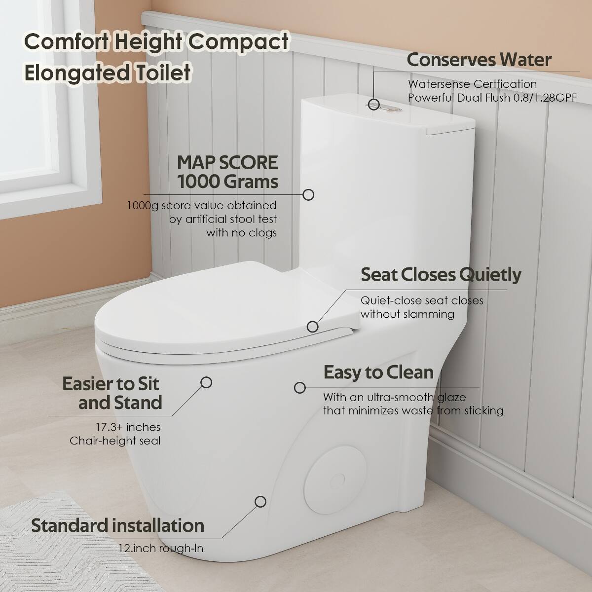 Comfort Height Compact Elongated Toilet

- MAP SCORE 1000 Grams
  - 1000g score value obtained by artificial stool test with no clogs

- Conserves Water
  - Watersense Certification
  - Powerful Dual Flush 0.8/1.28GPF

- Easier to Sit and Stand
  - 17.3+ inches Chair-height seal

- Seat Closes Quietly
  - Quiet-close seat closes without slamming

- Easy to Clean
  - With an ultra-smooth glaze that minimizes waste from sticking

- Standard installation
  - 12 inch rough-In