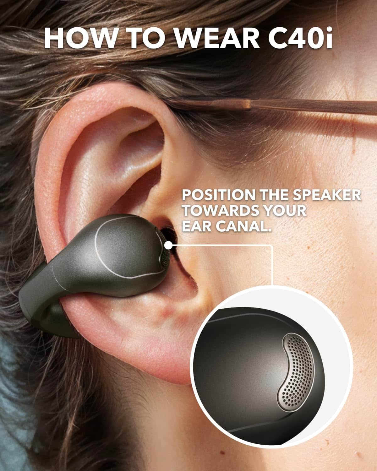 HOW TO WEAR C40i
POSITION THE SPEAKER TOWARDS YOUR EAR CANAL.