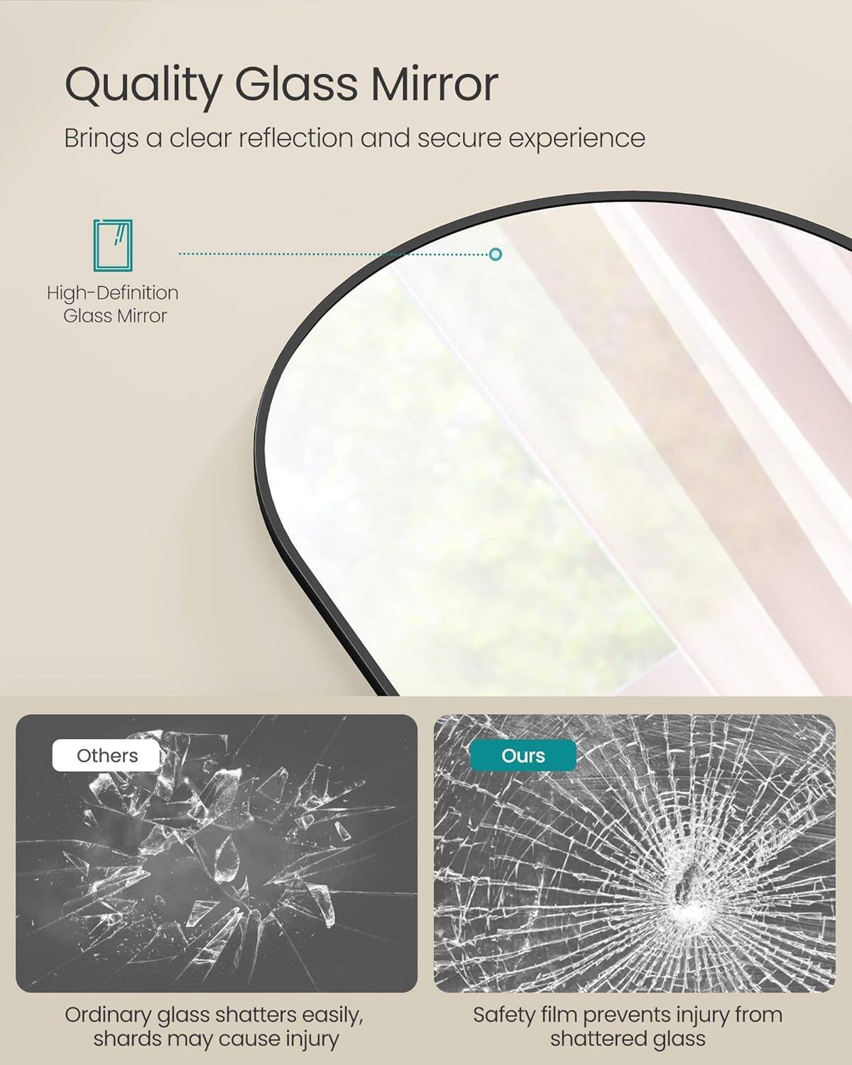 Quality Glass Mirror
Brings a clear reflection and secure experience

High-Definition Glass Mirror

Others
Ordinary glass shatters easily, shards may cause injury

Ours
Safety film prevents injury from shattered glass