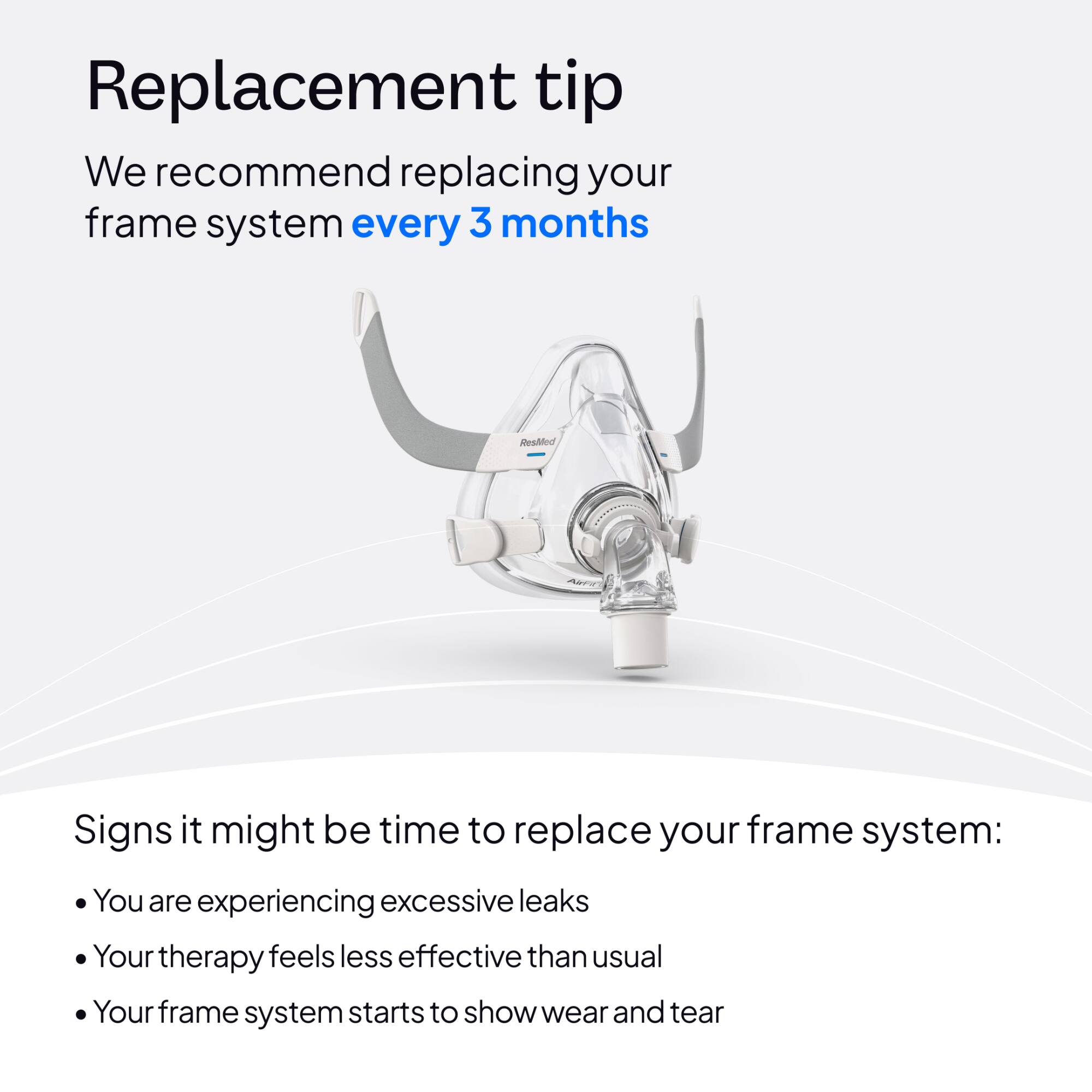 Replacement tip

We recommend replacing your frame system every 3 months

Signs it might be time to replace your frame system:
- You are experiencing excessive leaks
- Your therapy feels less effective than usual
- Your frame system starts to show wear and tear