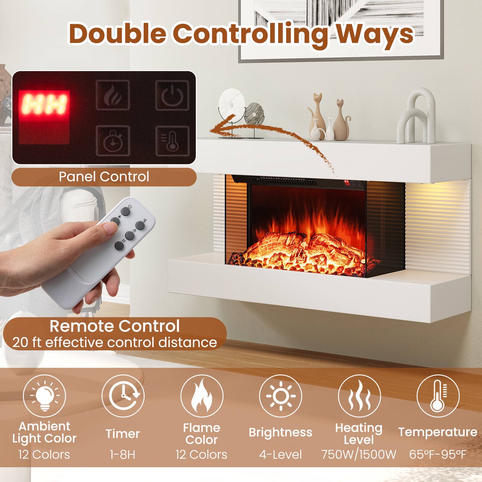 Double Controlling Ways

Panel Control

Remote Control
20 ft effective control distance

Ambient Light Color
12 Colors

Timer
1-8H

Flame Color
12 Colors

Brightness
4-Level

Heating Level
750W/1500W

Temperature
65°F-95°F