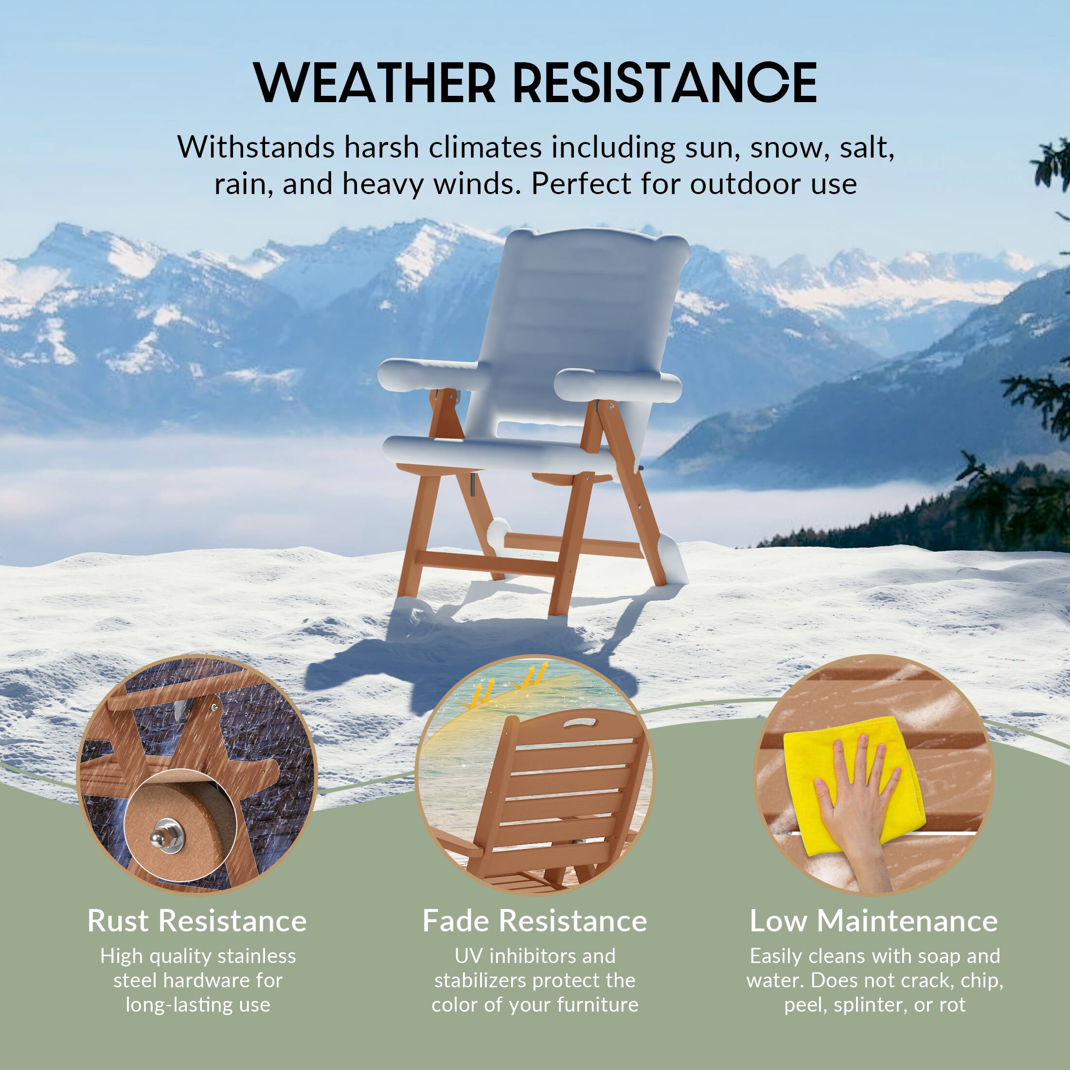 WEATHER RESISTANCE  
Withstands harsh climates including sun, snow, salt, rain, and heavy winds. Perfect for outdoor use

Rust Resistance  
High quality stainless steel hardware for long-lasting use

Fade Resistance  
UV inhibitors and stabilizers protect the color of your furniture

Low Maintenance  
Easily cleans with soap and water. Does not crack, chip, peel, splinter, or rot