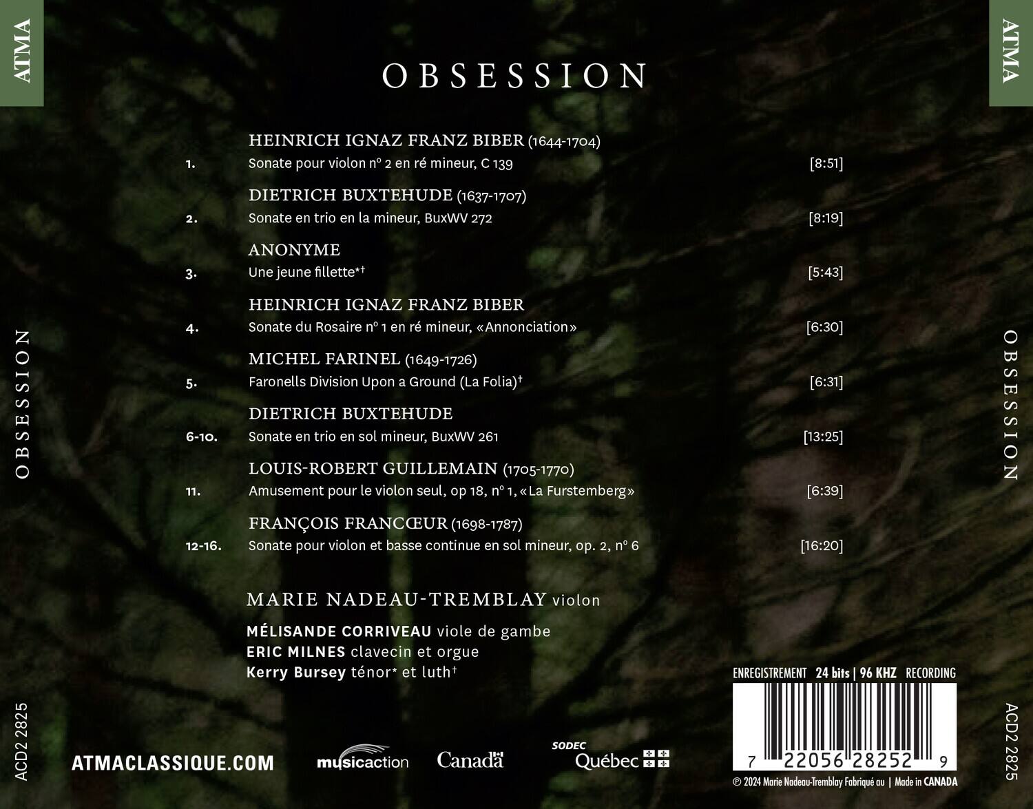 **OBSESSION**

**ATMA**

1. HEINRICH IGNAZ FRANZ BIBER (1644-1704)  
   Sonate pour violon n° 2 en ré mineur, C 139  
   [8:51]

2. DIETRICH BUXTEHUDE (1637-1707)  
   Sonate en trio en la mineur, BuxWV 272  
   [8:19]

3. ANONYME  
   Une jeune fillette*  
   [5:43]

4. HEINRICH IGNAZ FRANZ BIBER  
   Sonate du Rosaire n° 1 en ré mineur, «Annonciation»  
   [6:30]

5. MICHEL FARINEL (1649-1726)  
   Faronells Division Upon a Ground (La Folia)*  
   [6:31]

6-10. DIETRICH BUXTEHUDE  
   Sonate en trio en sol mineur, BuxWV 261  
   [13: