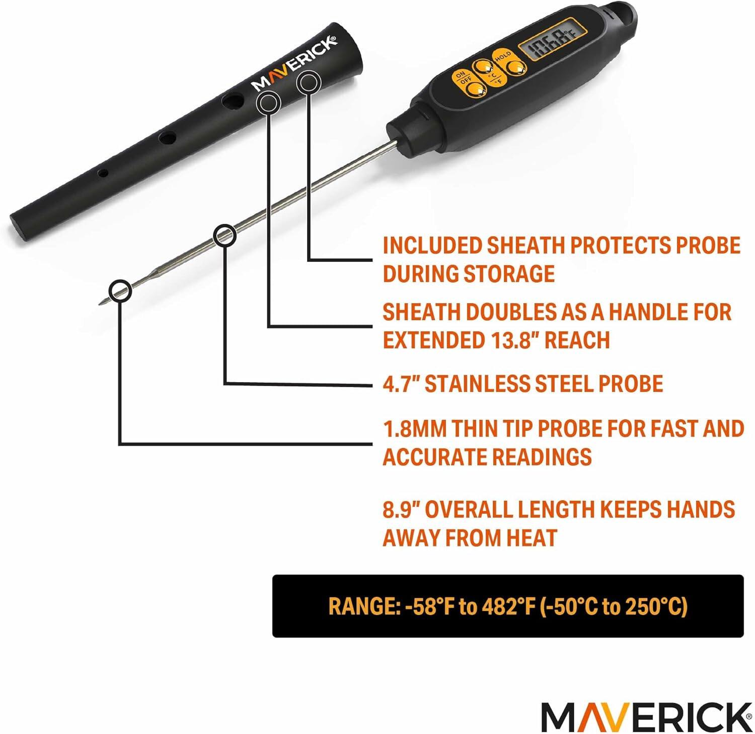 ERICK MAV 1% ORE HOLD Inc

- INCLUDED SHEATH PROTECTS PROBE DURING STORAGE
- SHEATH DOUBLES AS A HANDLE FOR EXTENDED 13.8" REACH
- 4.7" STAINLESS STEEL PROBE
- 1.8MM THIN TIP PROBE FOR FAST AND ACCURATE READINGS
- 8.9" OVERALL LENGTH KEEPS HANDS AWAY FROM HEAT
- RANGE: -58°F to 482°F (-50°C to 250°C)

MAVERICK