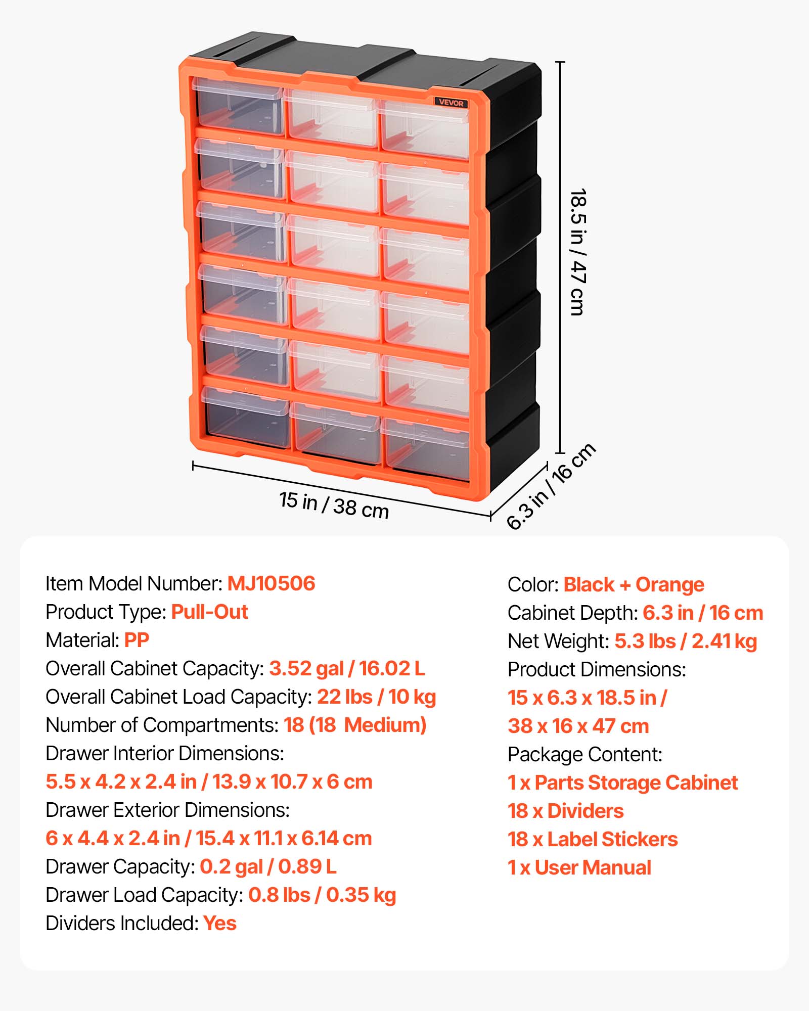 VEVOR 18.5 in / 47 cm 15 in / 38 cm

Item Model Number: MJ10506

Product Type: Pull-Out

Material: PP

Overall Cabinet Capacity: 3.52 gal / 16.02 L

Overall Cabinet Load Capacity: 22 lbs / 10 kg

Number of Compartments: 18 (18 Medium)

Drawer Interior Dimensions: 5.5 x 4.2 x 2.4 in / 13.9 x 10.7 x 6 cm

Drawer Exterior Dimensions: 6 x 4.4 x 2.4 in / 15.4 x 11.1 x 6.14 cm

Drawer Capacity: 0.2 gal / 0.89 L

Drawer Load Capacity: 0.8 lbs / 0.35 kg

Dividers Included: Yes

Color: Black + Orange

Cabinet Depth: 6.3 in / 16 cm

Net Weight: 5.3 lbs / 2.41 kg

Product Dimensions: 15 x 6.3 x 1