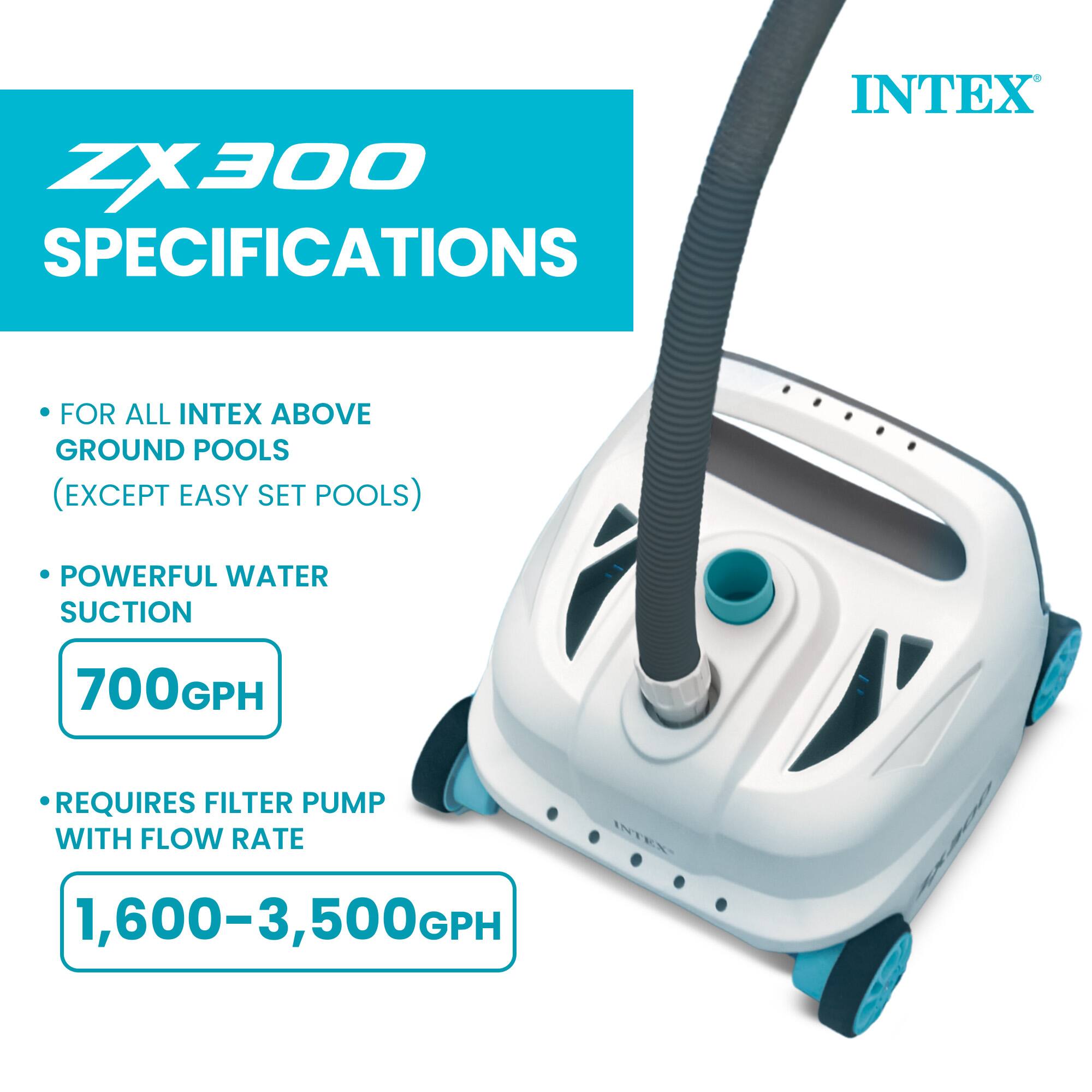 ZX300 SPECIFICATIONS  
INTEX  
FOR ALL INTEX ABOVE GROUND POOLS (EXCEPT EASY SET POOLS)  
POWERFUL WATER SUCTION 700GPH  
REQUIRES FILTER PUMP WITH FLOW RATE 1,600-3,500GPH