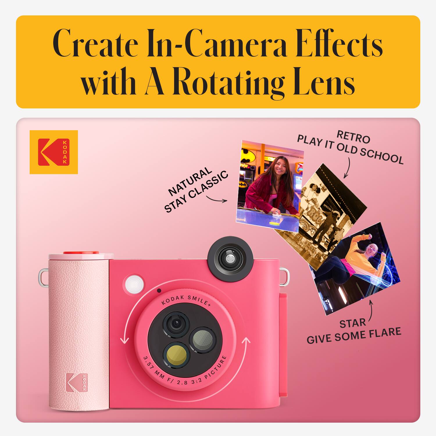 Create In-Camera Effects with A Rotating Lens

- NATURAL
- STAY CLASSIC
- RETRO
- PLAY IT OLD SCHOOL
- STAR
- GIVE SOME FLARE

KODAK SMILE+  
3.57 MM F/ 2.8 3:2 PICTURE