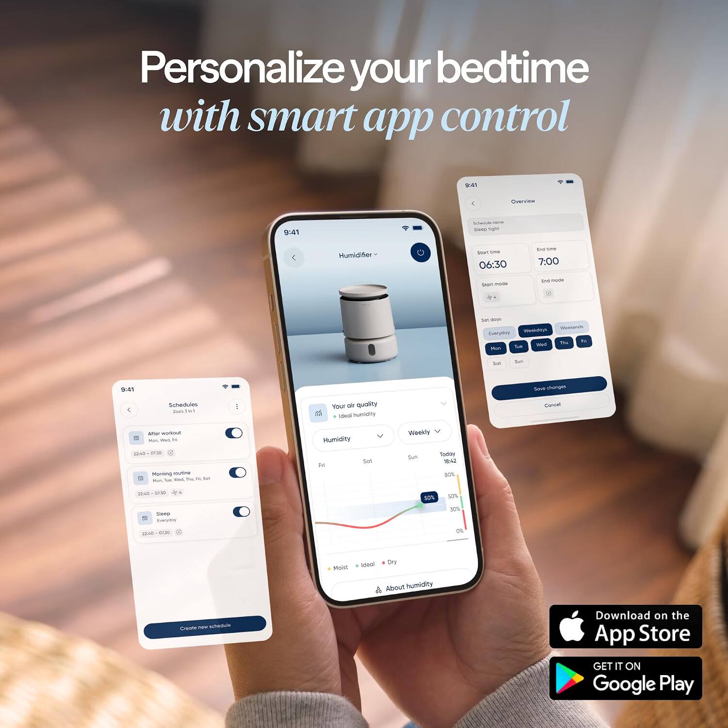 Personalize your bedtime with smart app control

9:41
Overview
9:41
Schedule - Sleep right
Humidifier
Start time 06:30
End time 7:00
Start mode
End mode
Set day
Weekdays Weekends Everyday Thu Fri Tue Wed Mon
Sat
Sun
9:41
Save changes
Schedules Joe's in 1
Your air quality Ideal humidity
Cancel
After workout MUA died, Fat 22:40 (130 Morning routine Wed, the H Set Mon Tub.
Humidity Set H
Weekly Sun Today 18:42 80%
22:40 2.39 . Sleep Everyday 12:40 07:30
50%
50% 30% 0%
Moist
Ideal! Dry About humidity
Create new schedule
Download on the App Store
GET IT ON Google Play