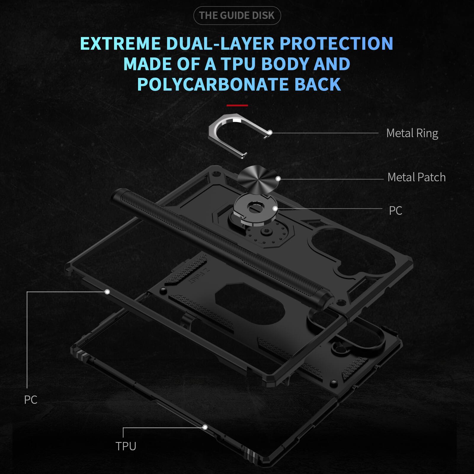 THE GUIDE DISK

EXTREME DUAL-LAYER PROTECTION MADE OF A TPU BODY AND POLYCARBONATE BACK

Metal Ring
Metal Patch
PC
DI Fold7
PC
TPU