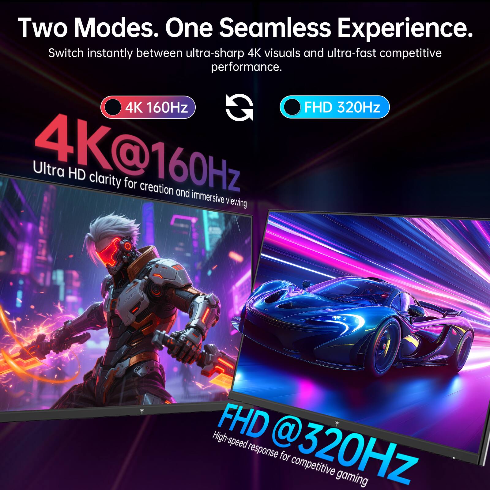 Two Modes. One Seamless Experience.  
Switch instantly between ultra-sharp 4K visuals and ultra-fast competitive performance.  

4K 160Hz  
4K@160Hz  
Ultra HD clarity for creation and immersive viewing  

FHD 320Hz  
FHD@320Hz  
High-speed response for competitive gaming