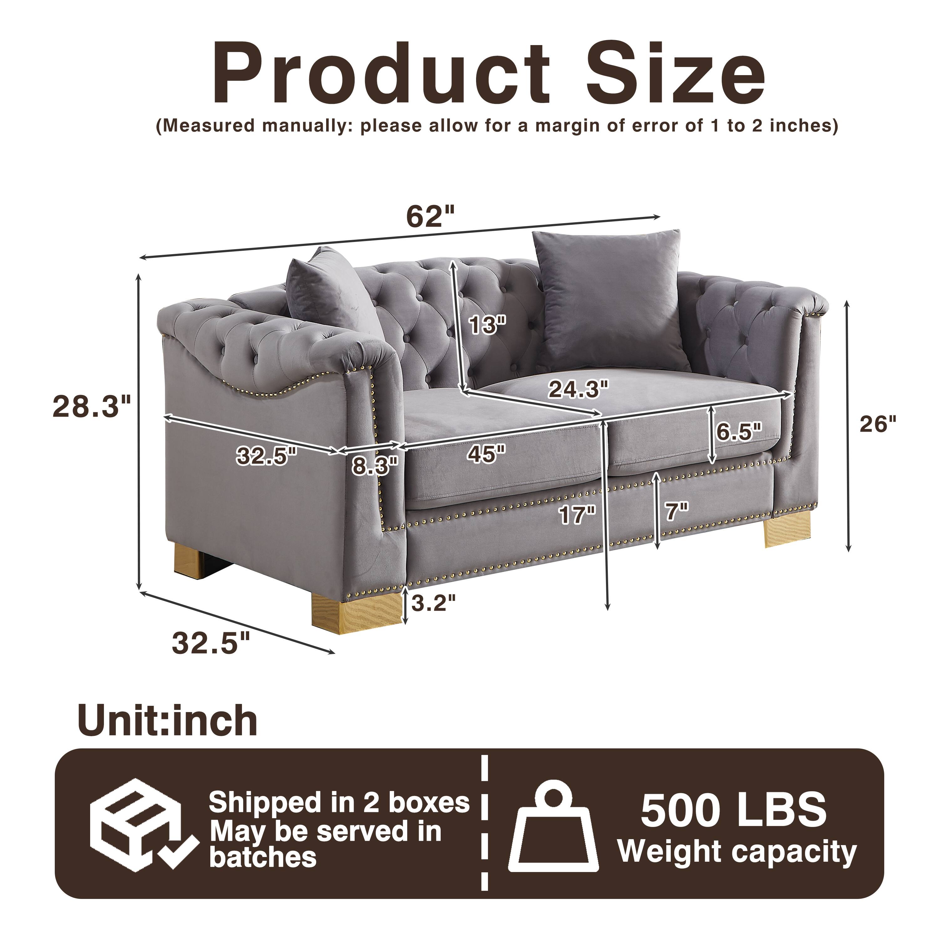Product Size (Measured manually: please allow for a margin of error of 1 to 2 inches)  
62" 13" 28.3" 32.5" 8.3" 45" 24.3" 6.5" 26" 17" 7" 32.5" 3.2"  
Unit: inch  
Shipped in 2 boxes  
May be served in batches  
500 LBS Weight capacity