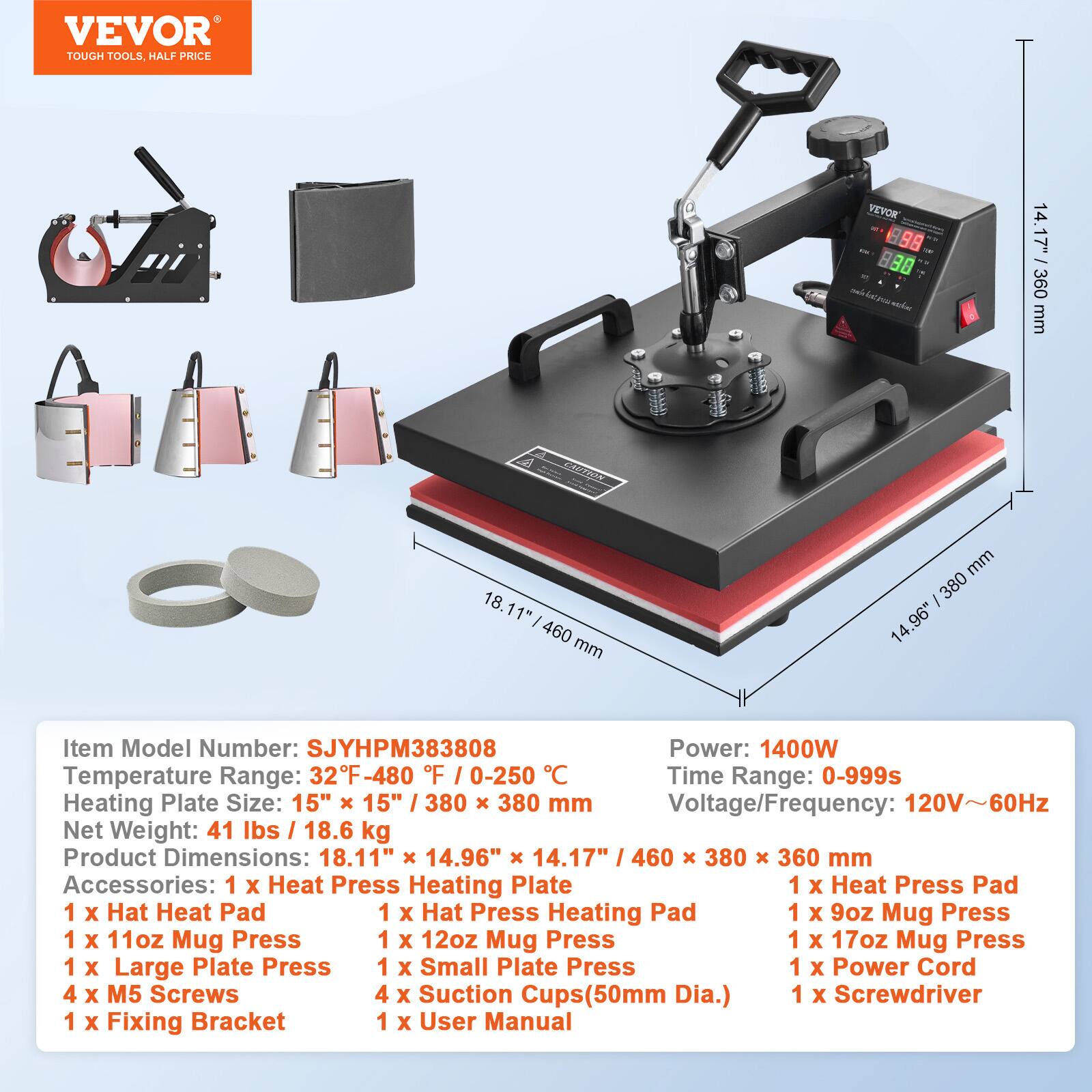 VEVOR TOUGH TOOLS, HALF PRICE

VEVOR ICT.V 98 88  roo sickee.

14.17" 360 mm
CAUTION
18.11" 1 460 mm
mm 380 14.96"

Item Model Number: SJYHPM383808
Power: 1400W
Temperature Range: 32F -480 F 0-250 C
Time Range: 0-999s
Heating Plate Size: 15" 15" / 380 X 380 mm
Voltage/Frequency: 120V~60Hz
Net Weight: 41 lbs / 18.6 kg
Product Dimensions: 18.11" X 14.96" 14.17" 460 380 X 360 mm

Accessories:
1 X Heat Press Heating Plate
1 X Heat Press Pad
1 X Hat Heat Pad
1 X Hat Press Heating Pad
1 X 9oz Mug Press
1