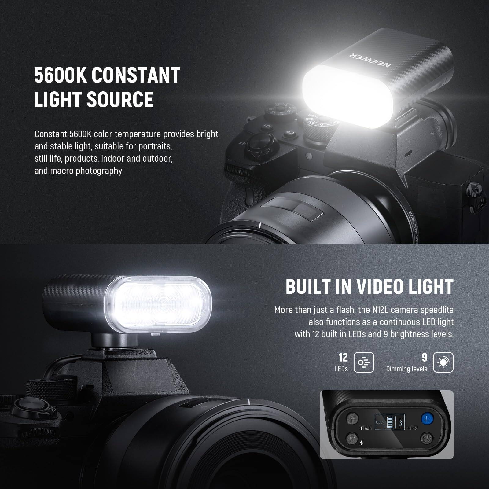 5600K CONSTANT LIGHT SOURCE

Constant 5600K color temperature provides bright and stable light, suitable for portraits, still life, products, indoor and outdoor, and macro photography.

BUILT IN VIDEO LIGHT

More than just a flash, the N12L camera speedlite also functions as a continuous LED light with 12 built-in LEDs and 9 brightness levels.

12 LEDs
9 Dimming levels