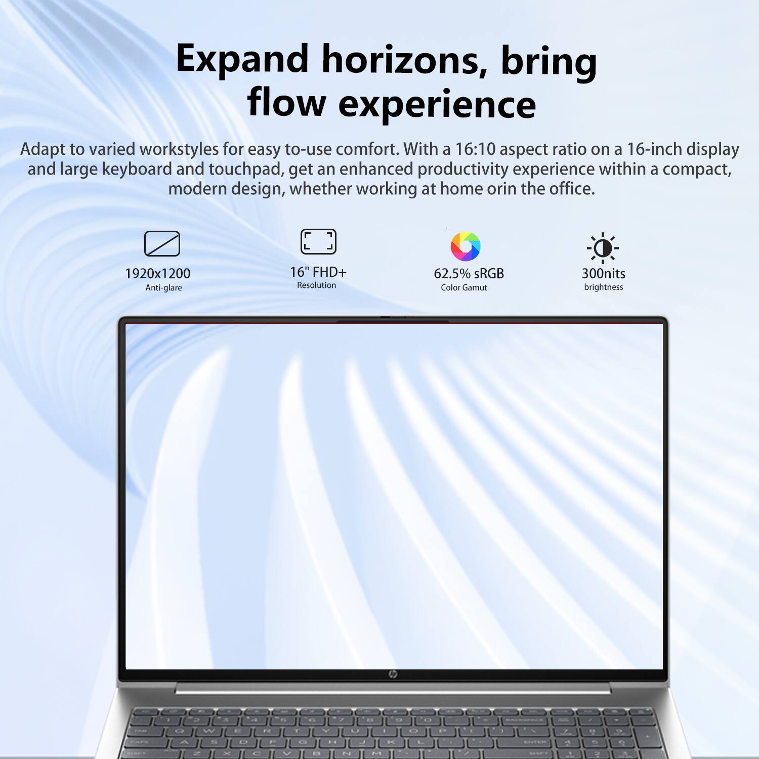 Expand horizons, bring flow experience

Adapt to varied workstyles for easy-to-use comfort. With a 16:10 aspect ratio on a 16-inch display and large keyboard and touchpad, get an enhanced productivity experience within a compact, modern design, whether working at home or in the office.

- 1920x1200 Anti-glare
- 16" FHD+ Resolution
- 62.5% sRGB Color Gamut
- 300nits brightness