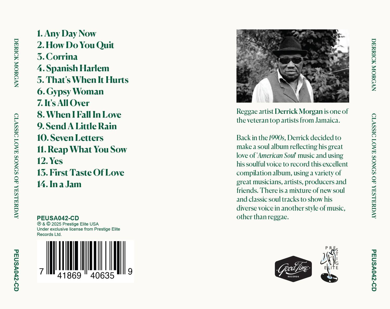 DERICK MORGAN  
CLASSIC LOVE SONGS OF YESTERDAY  
PEUSA042-CD  

1. Any Day Now  
2. How Do You Quit  
3. Corrina  
4. Spanish Harlem  
5. That's When It Hurts  
6. Gypsy Woman  
7. It's All Over  
8. When I Fall In Love  
9. Send A Little Rain  
10. Seven Letters  
11. Reap What You Sow  
12. Yes  
13. First Taste Of Love  
14. In a Jam  

PEUSA042-CD  
© & © 2025 Prestige Elite USA  
Under exclusive license from Prestige Elite Records Ltd.  
7 41869 40635  

Reggae artist Derrick Morgan is one of the veteran top artists from Jamaica.  
Back in the 1990s, Derrick decided to make a soul album reflecting his great love of American Soul music and using his soulful voice to record this excellent compilation album, using a variety of great musicians, artists, producers and friends. There is a mixture of new soul and classic soul tracks to show his diverse voice in another style of music