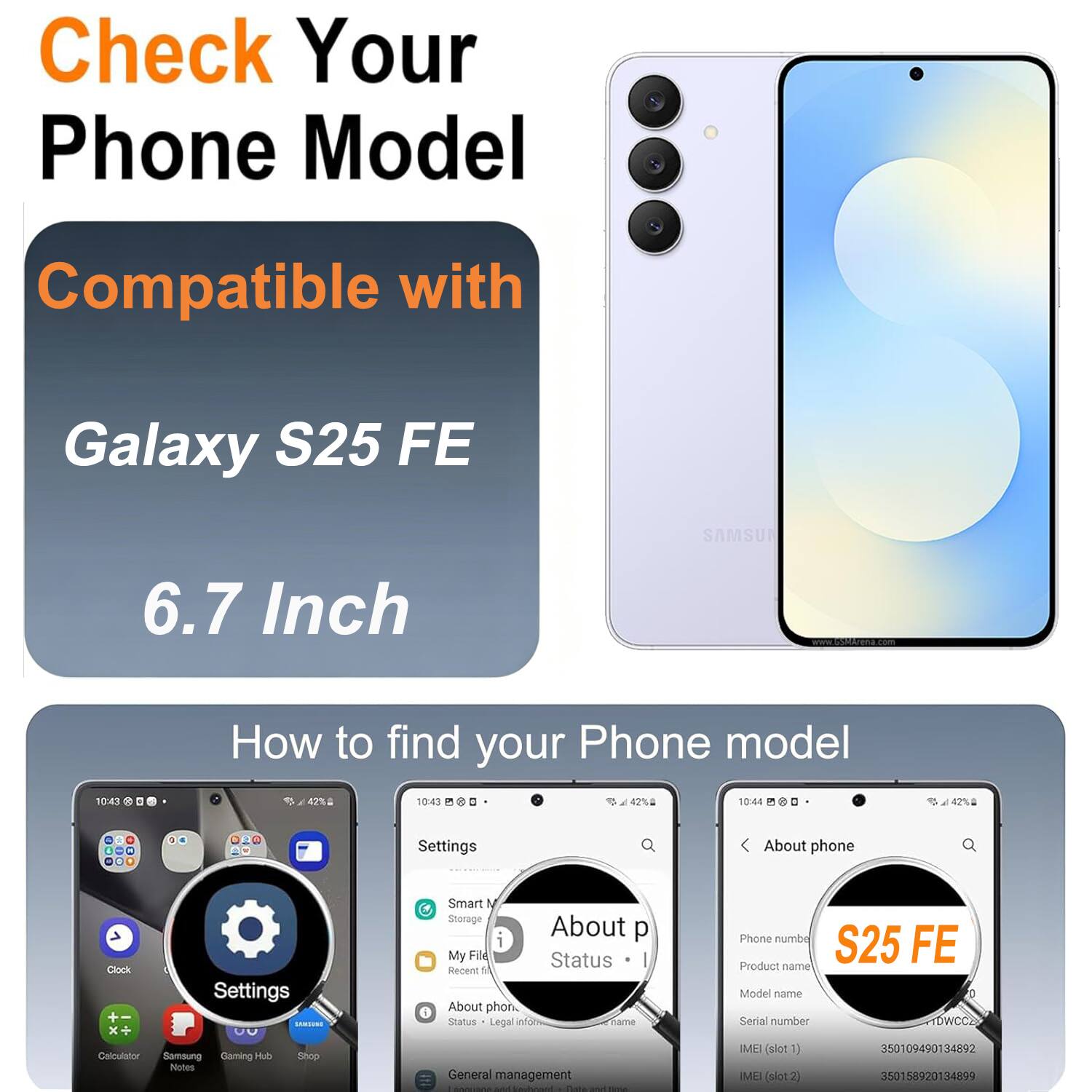 Check Your Phone Model Compatible with Galaxy S25 FE SAMSUNG 6.7 Inch

How to find your Phone model

Settings
- About phone
- Status
- Legal info
- Phone number
- Product name
- Model name
- Serial number
- IMEI (slot 1)
- IMEI (slot 2)

IMEI (slot 1): 350109490134892
IMEI (slot 2): 350158920134899