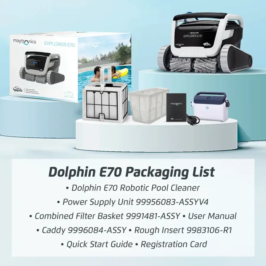 Dolphin E70 Packaging List:

* Dolphin E70 Robotic Pool Cleaner
* Power Supply Unit 99956083-ASSYV4
* Combined Filter Basket 9991481-ASSY
* User Manual
* Caddy 9996084-ASSY
* Rough Insert 9983106-R1
* Quick Start Guide
* Registration Card