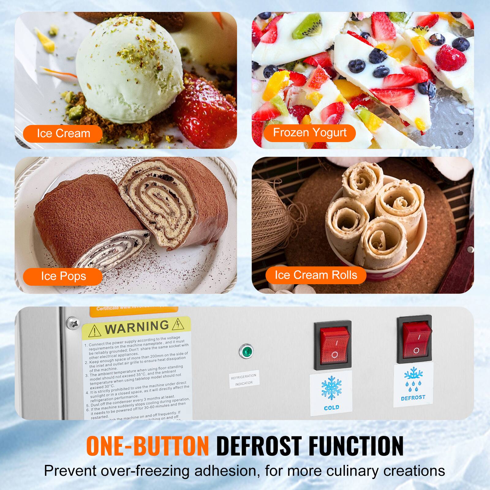 Ice Cream  
Frozen Yogurt  
Ice Pops  
Ice Cream Rolls  

WARNING  
1. Connect the power supply according to the voltage requirements on the same socket with other electrical appliances. Do not share the same socket with appliances that have a power rating of more than 2000W.  
2. Keep the machine and outlet air grille clean to ensure the ambient temperature does not exceed 30°C.  
3. The machine should not be used in a closed space.  
4. If the machine is powered for more than 30 minutes, it should be turned off and on again.  

ONE-BUTTON DEFROST FUNCTION  
Prevent over-freezing adhesion, for more culinary creations