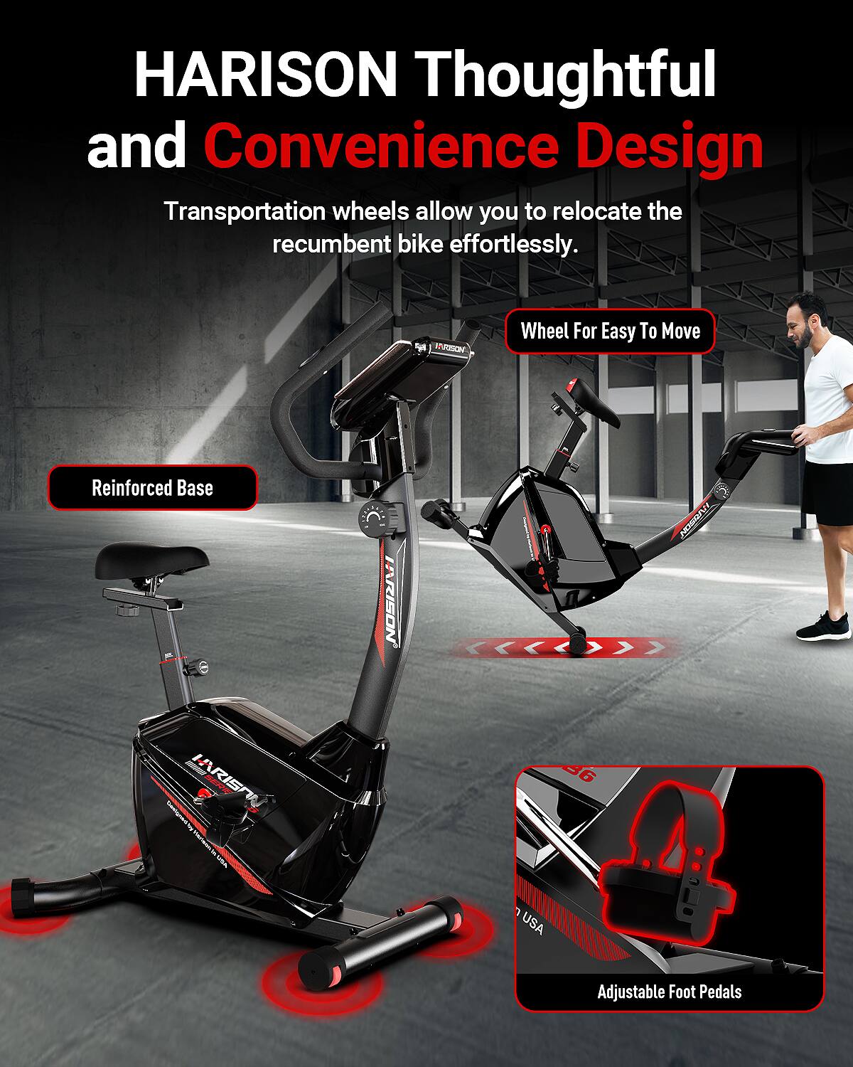 HARISON Thoughtful and Convenience Design  
Transportation wheels allow you to relocate the recumbent bike effortlessly.  

- Wheel For Easy To Move  
- Reinforced Base  
- Adjustable Foot Pedals