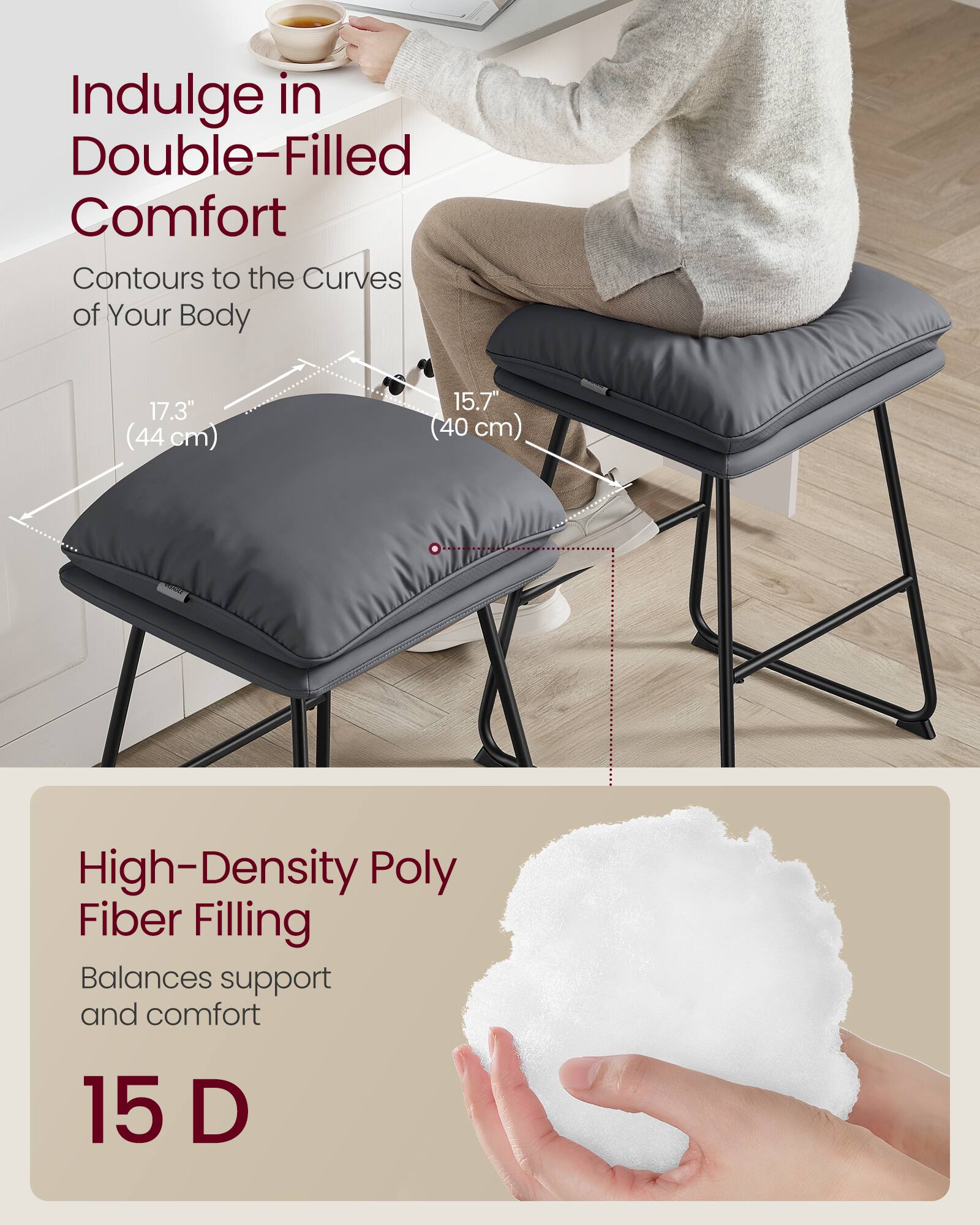 Indulge in Double-Filled Comfort  
Contours to the Curves of Your Body  

17.3" (44 cm)  
15.7" (40 cm)  

High-Density Poly Fiber Filling  
Balances support and comfort  

15 D