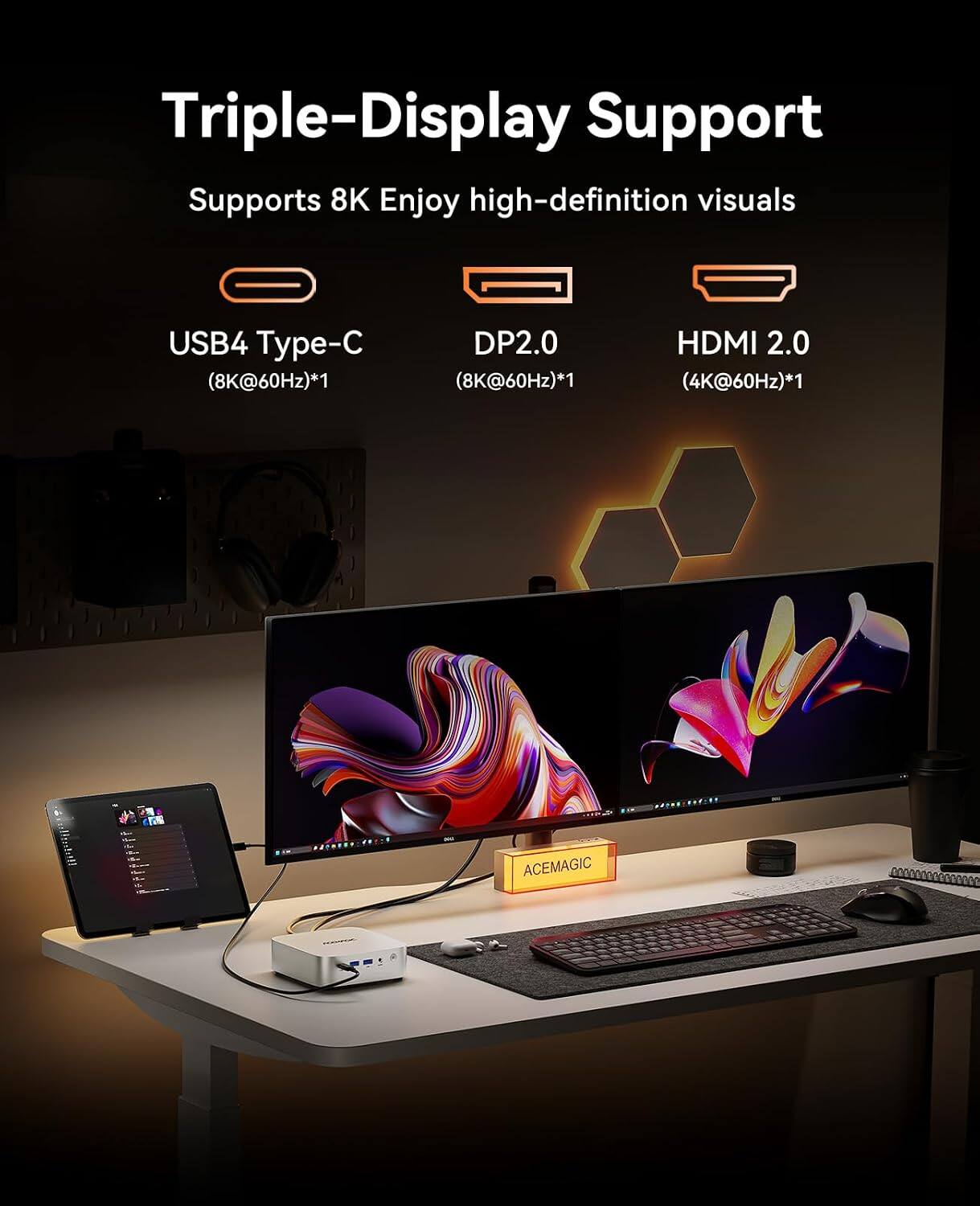 Triple-Display Support  
Supports 8K Enjoy high-definition visuals  
USB4 Type-C (8K@60Hz)*1  
DP2.0 (8K@60Hz)*1  
HDMI 2.0 (4K@60Hz)*1  
12 ACEMAGIC