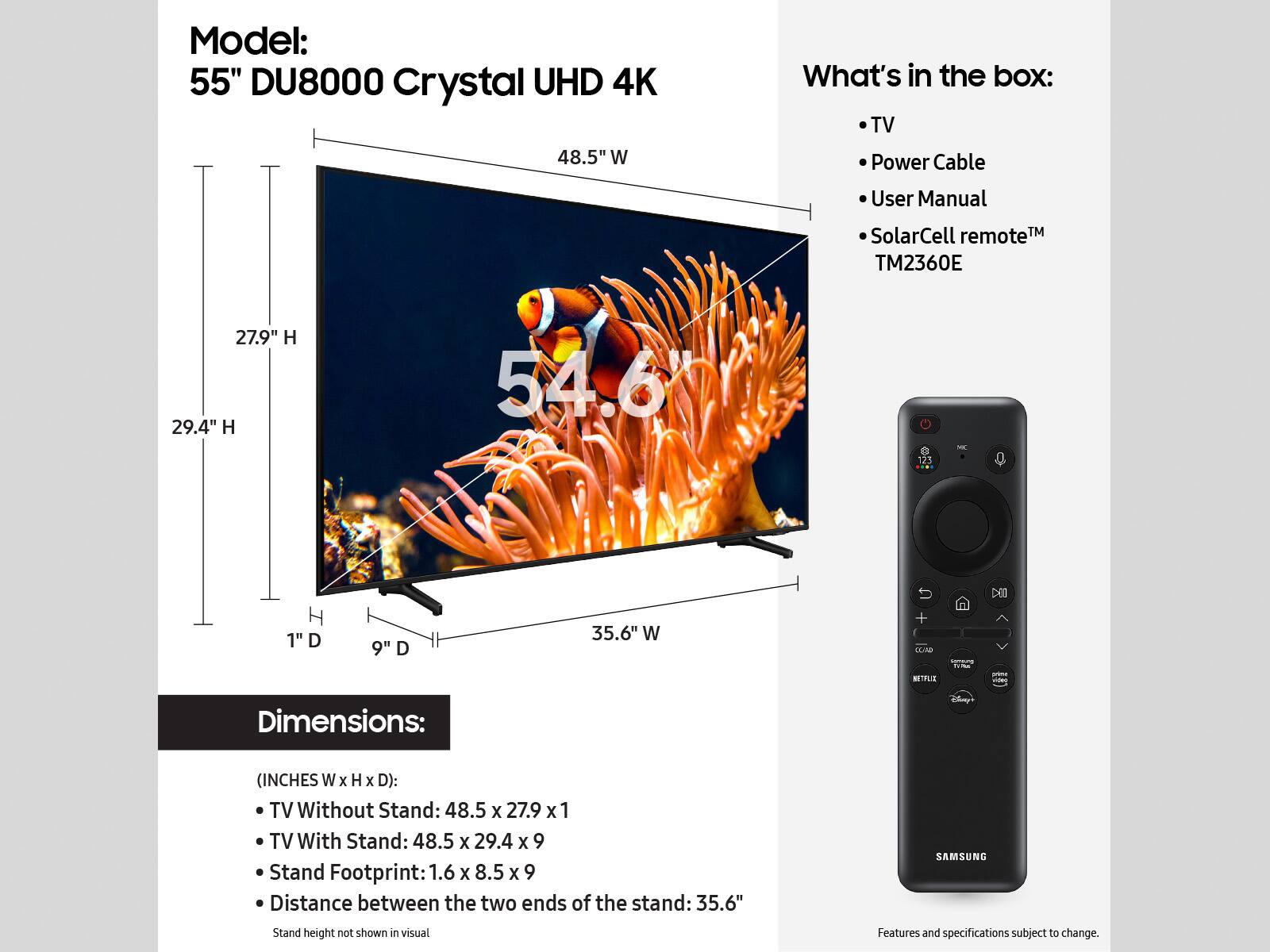 Model: 55" DU8000 Crystal UHD 4K TV

What's in the box:
- 48.5" W TV
- Power Cable
- User Manual
- SolarCell Remote
- TM2360E Remote

Dimensions: (INCHES W x H x D):
- TV Without Stand: 48.5 x 27.9 x 1
- TV With Stand: 48.5 x 29.4 x 9
- Stand Footprint: 1.6 x 8.5 x 9
- Distance between the two ends of the stand: 35.6"

Features and specifications subject to change.