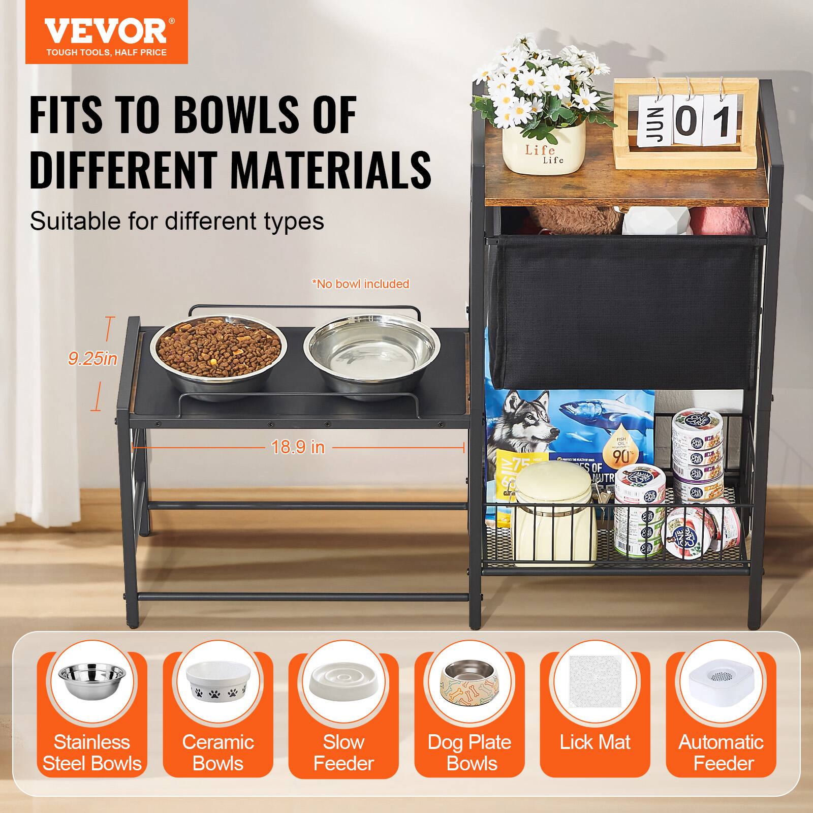 VEVOR  
TOUGH TOOLS, HALF PRICE  

FITS TO BOWLS OF DIFFERENT MATERIALS  

Suitable for different types  

*No bowl included  

9.25in  
18.9 in  

Stainless Steel Bowls  
Ceramic Bowls  
Slow Feeder  
Dog Plate Bowls  
Lick Mat  
Automatic Feeder