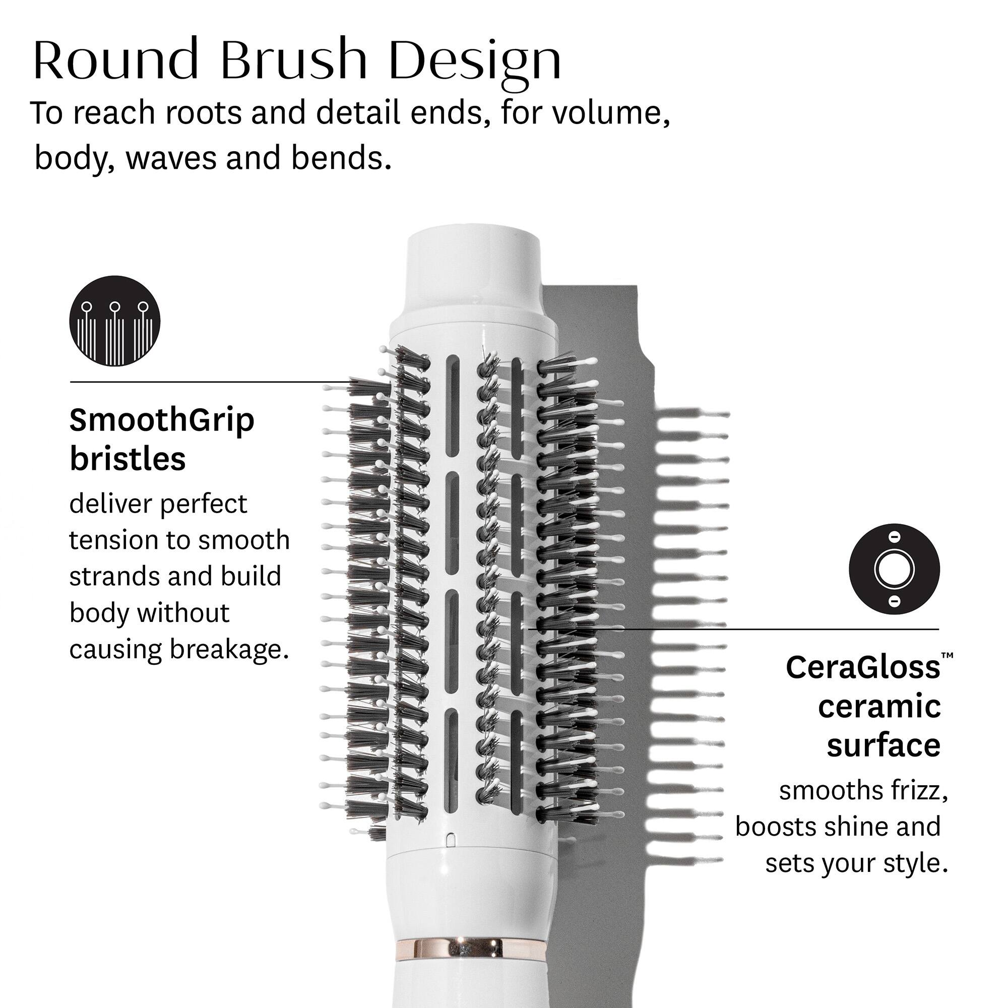 Round Brush Design  
To reach roots and detail ends, for volume, body, waves and bends.

SmoothGrip bristles  
deliver perfect tension to smooth strands and build body without causing breakage.

CeraGloss™ ceramic surface  
smooths frizz, boosts shine and sets your style.
