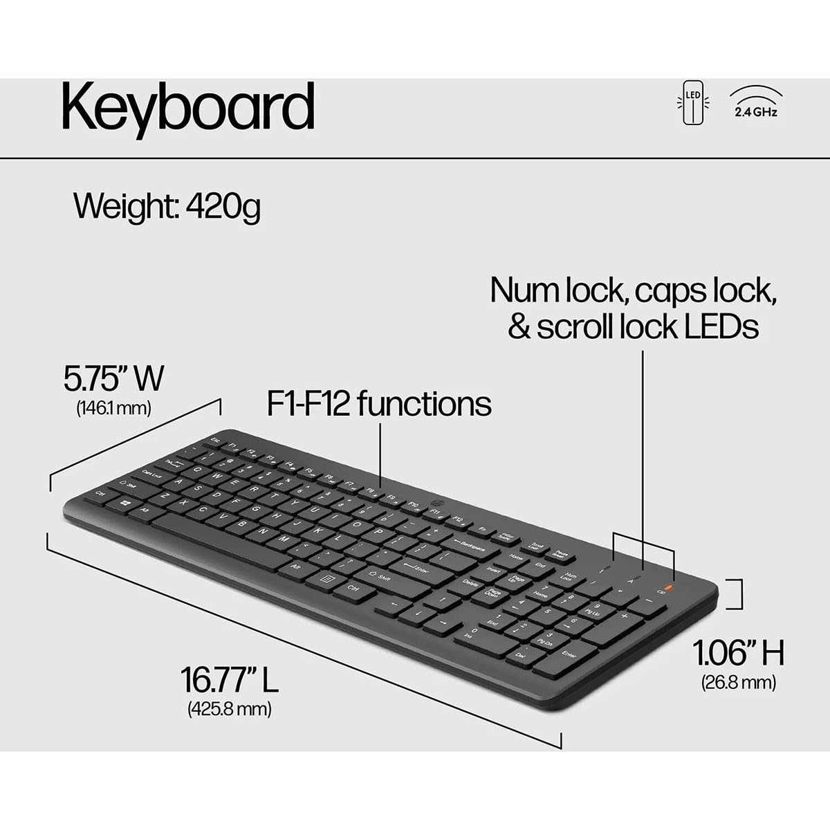 Keyboard  
2.4GHz  
Weight: 420g  
Num lock, caps lock, & scroll lock LEDs  
5.75" W (146.1mm)  
F1-F12 functions  
16.77" L (425.8 mm)  
1.06" H (26.8 mm)