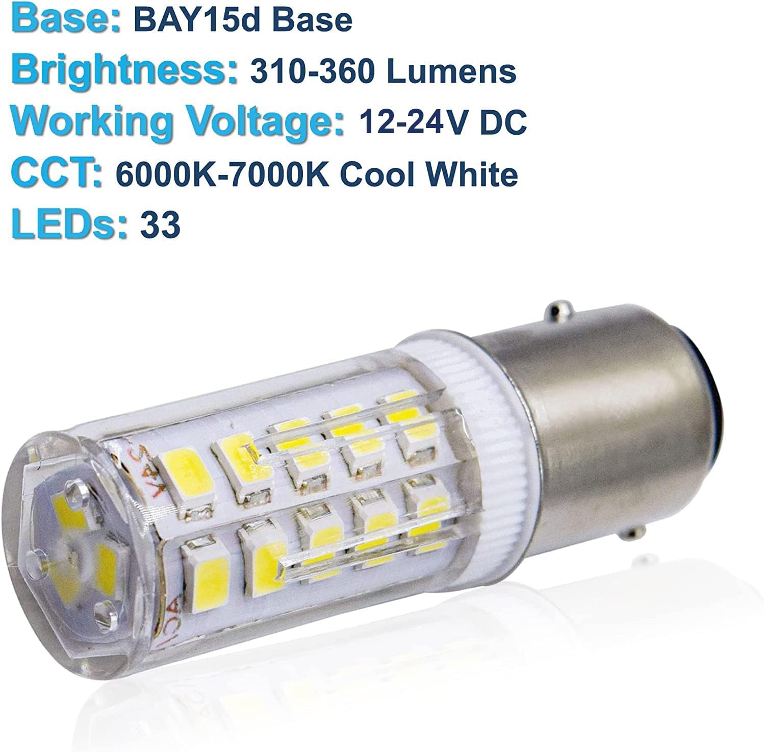Base: BAY15d Base  
Brightness: 310-360 Lumens  
Working Voltage: 12-24V DC  
CCT: 6000K-7000K Cool White  
LEDs: 33