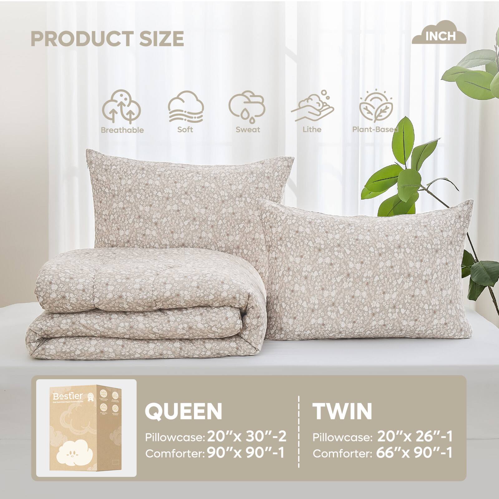 PRODUCT SIZE INCH

Breathable Soft Sweat Lithe Plant-Based

QUEEN
Pillowcase: 20"x 30"-2
Comforter: 90"x 90"-1

TWIN
Pillowcase: 20"x 26"-1
Comforter: 66"x 90"-1