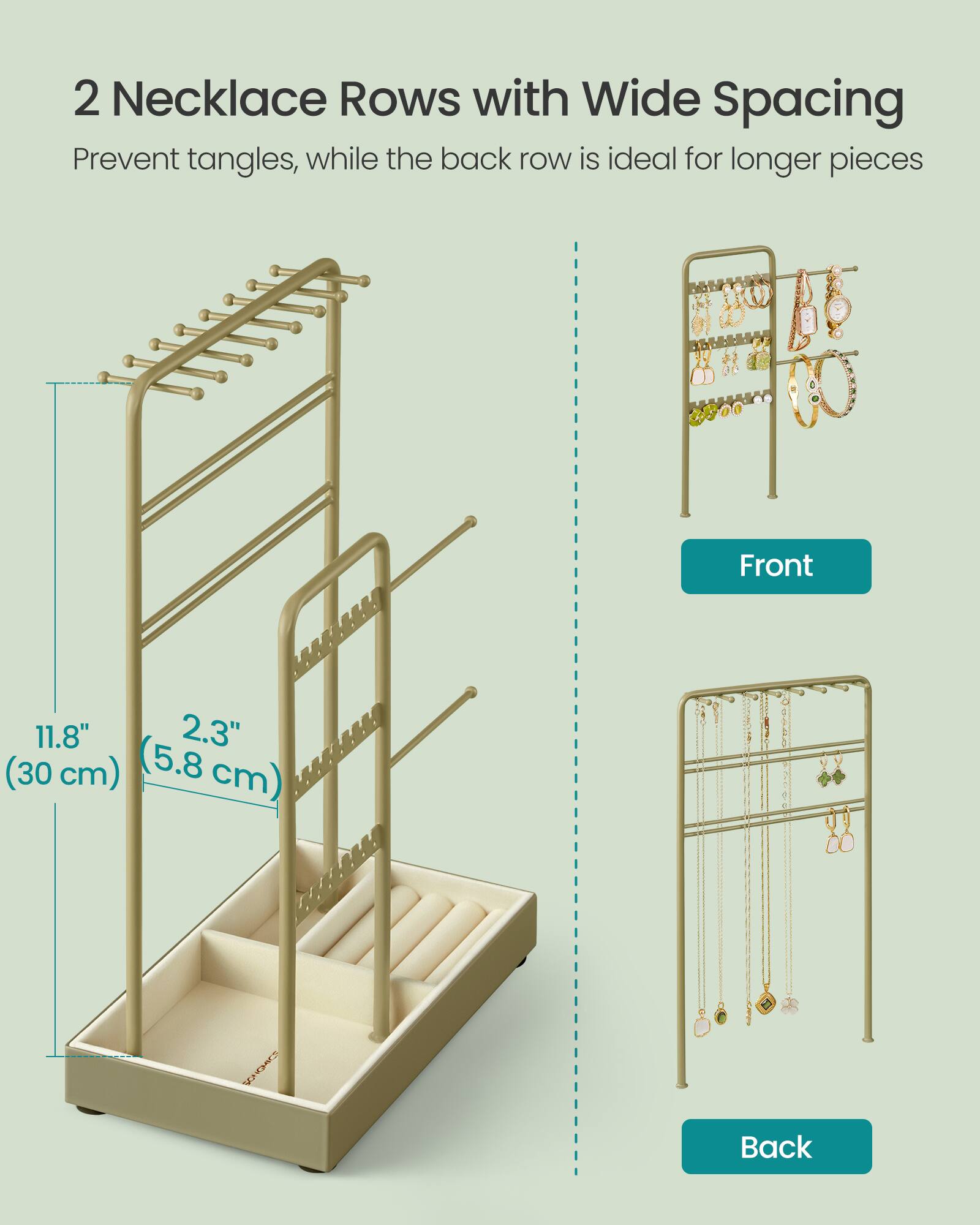2 Necklace Rows with Wide Spacing Prevent tangles, while the back row is ideal for longer pieces

Front
11.8" 2.3" (30 cm) (5.8 cm)

Back