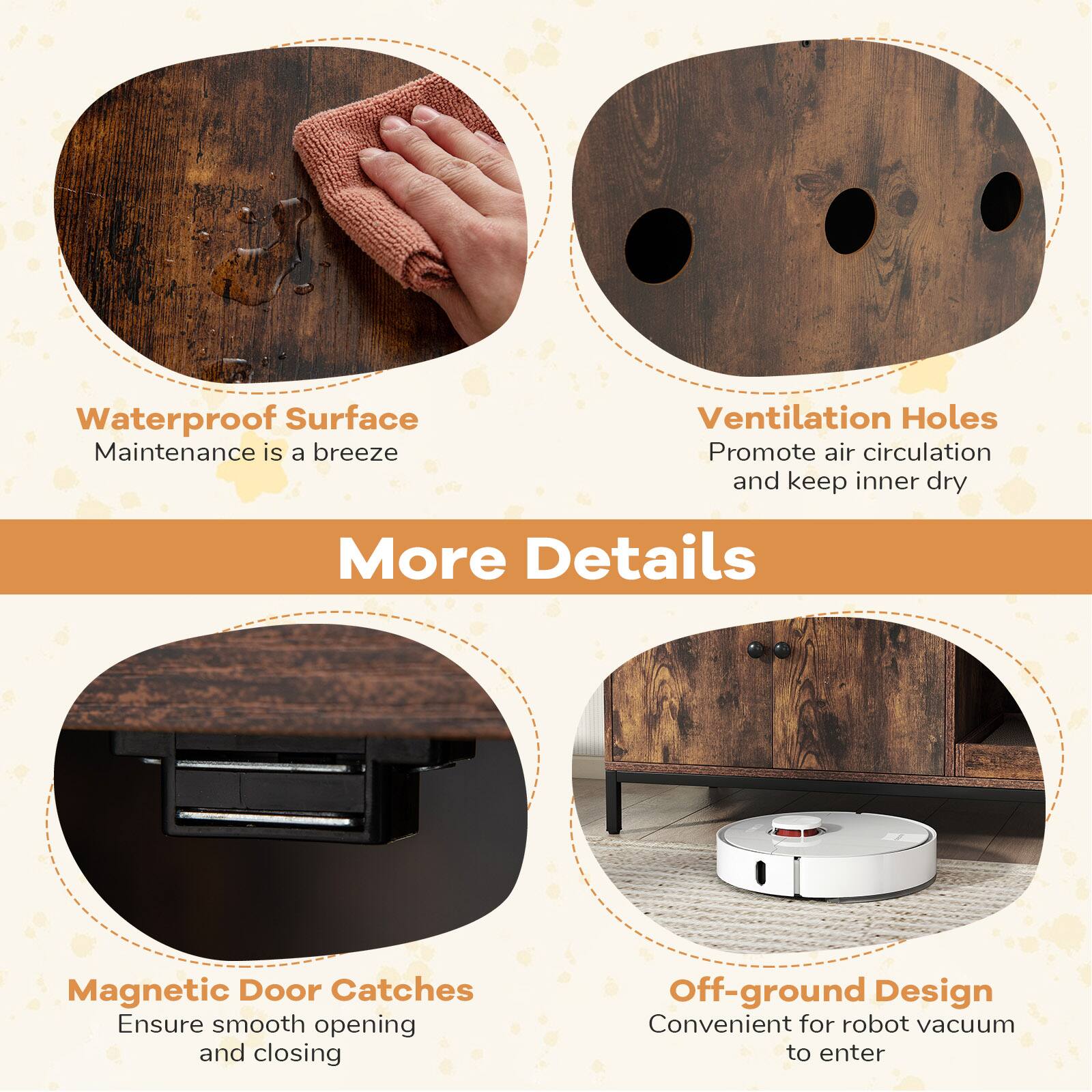 Waterproof Surface  
Maintenance is a breeze  

Ventilation Holes  
Promote air circulation and keep inner dry  

Magnetic Door Catches  
Ensure smooth opening and closing  

Off-ground Design  
Convenient for robot vacuum to enter  

More Details