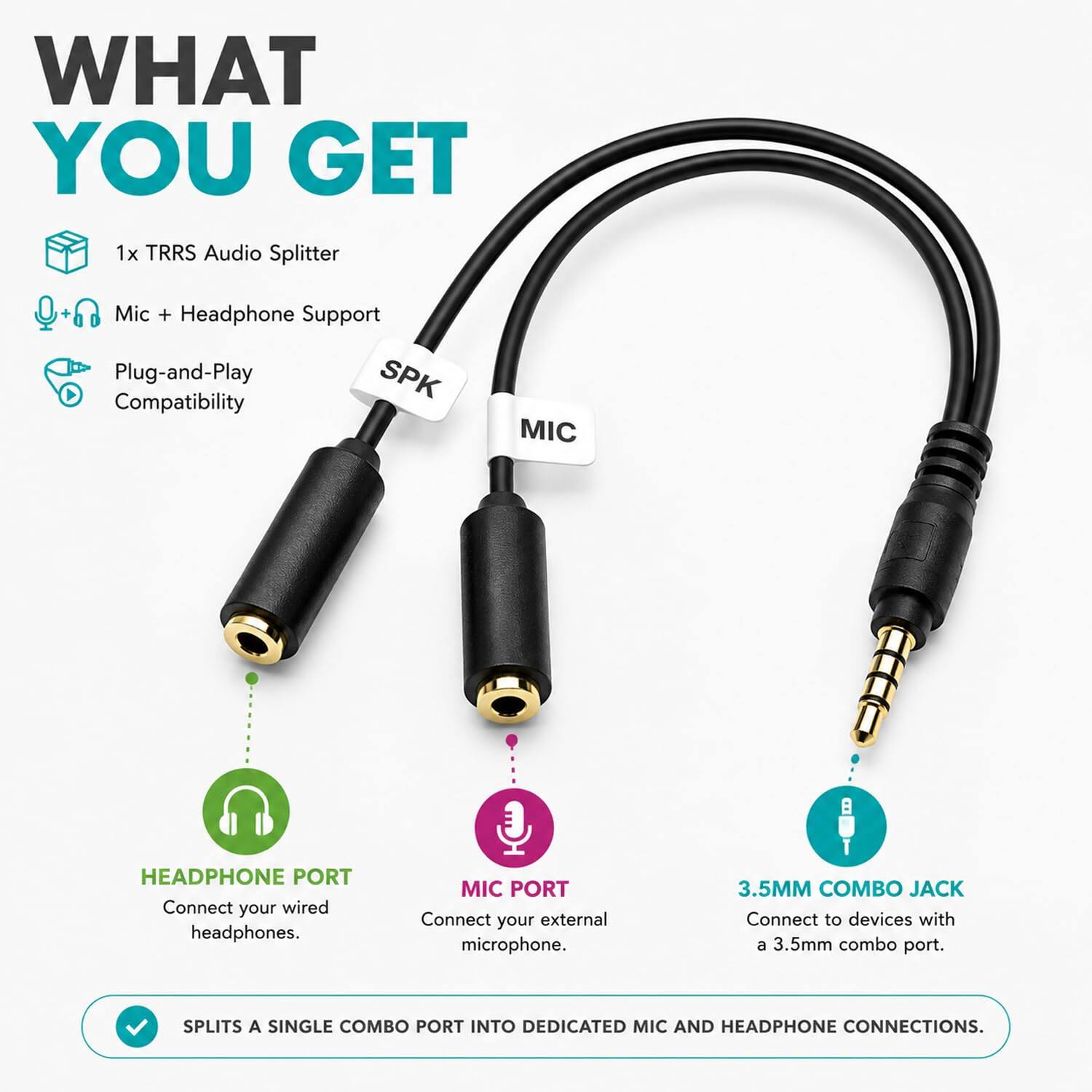 WHAT YOU GET

1x TRRS Audio Splitter

Mic + Headphone Support

Plug-and-Play Compatibility

HEADPHONE PORT
Connect your wired headphones.

MIC PORT
Connect your external microphone.

3.5MM COMBO JACK
Connect to devices with a 3.5mm combo port.

SPLITS A SINGLE COMBO PORT INTO DEDICATED MIC AND HEADPHONE CONNECTIONS.