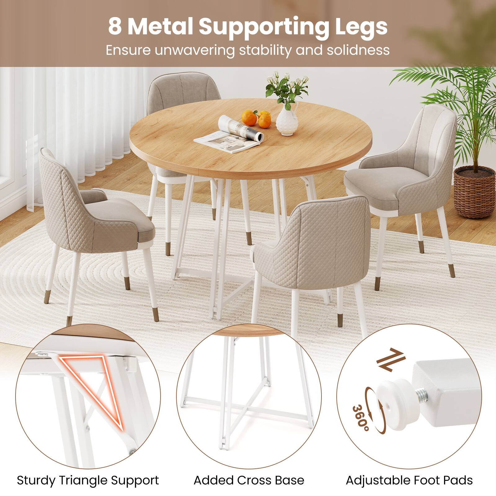 8 Metal Supporting Legs  
Ensure unwavering stability and solidness  

Sturdy Triangle Support  
Added Cross Base  
Adjustable Foot Pads
