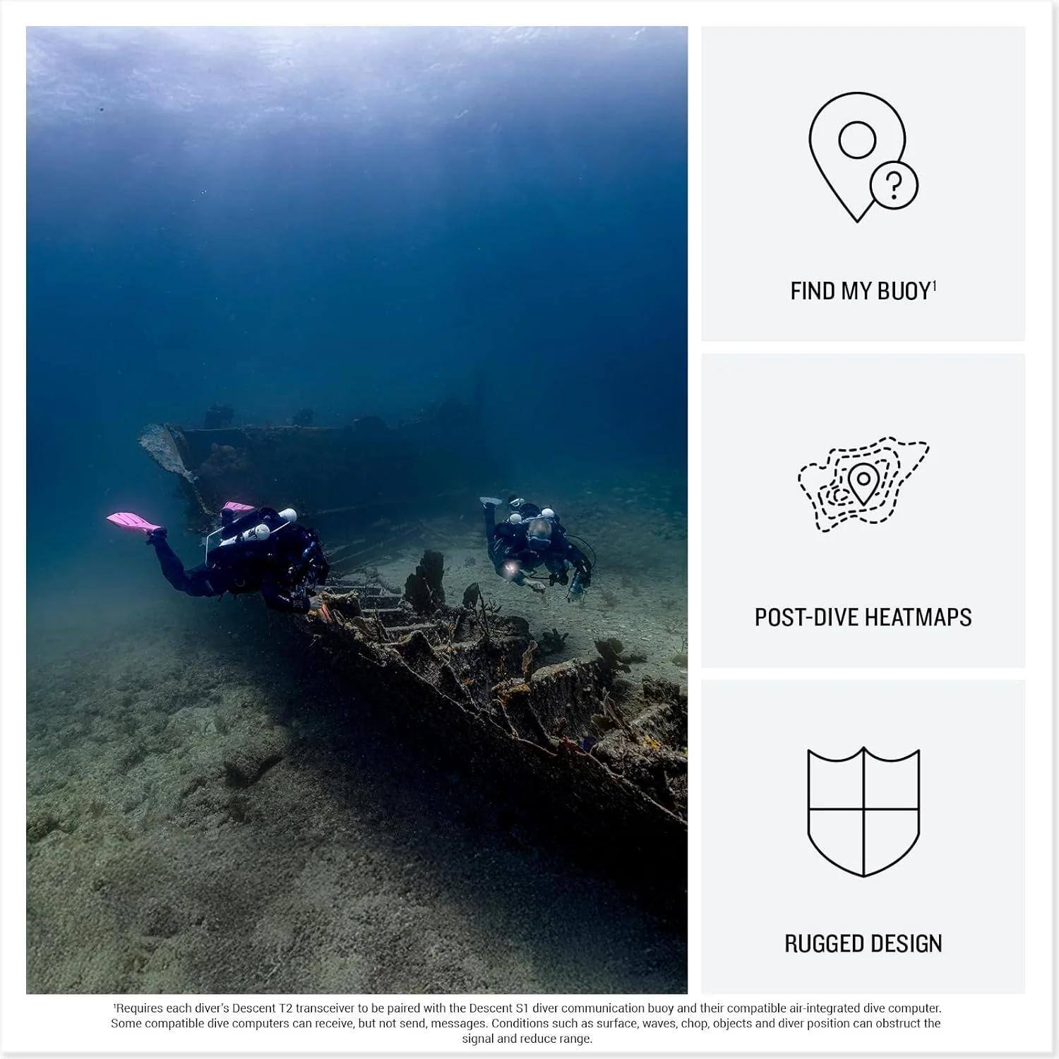 - FIND MY BUOY!
- POST-DIVE HEATMAPS
- RUGGED DESIGN

Requires each diver's Descent T2 transceiver to be paired with the Descent S1 diver communication buoy and their compatible air-integrated dive computer. Some compatible dive computers can receive, but not send, messages. Conditions such as surface, waves, chop, objects and diver position can obstruct the signal and reduce range.