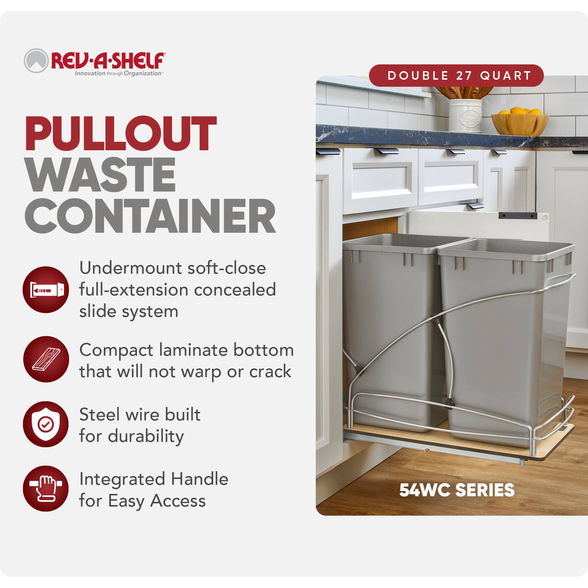 RED REV-A-SHELF Innovation through Organization

PULLOUT WASTE CONTAINER

Undermount soft-close full-extension concealed slide system

Compact laminate bottom that will not warp or crack

Steel wire built for durability

Integrated Handle for Easy Access

DOUBLE 27 QUART

54WC SERIES