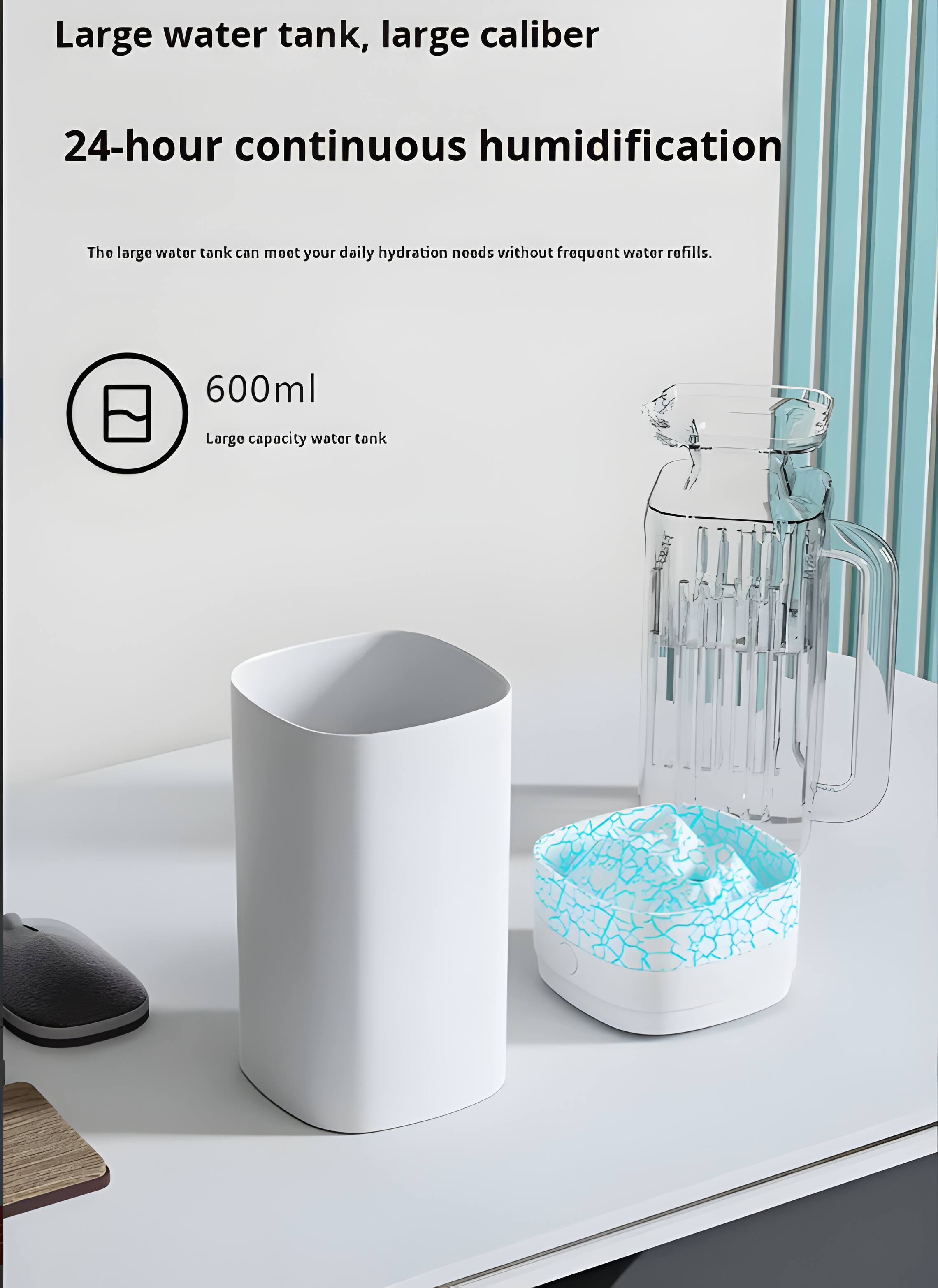 Large water tank, large caliber  
24-hour continuous humidification  
The large water tank can meet your daily hydration needs without frequent water refills.  
600ml  
Large capacity water tank