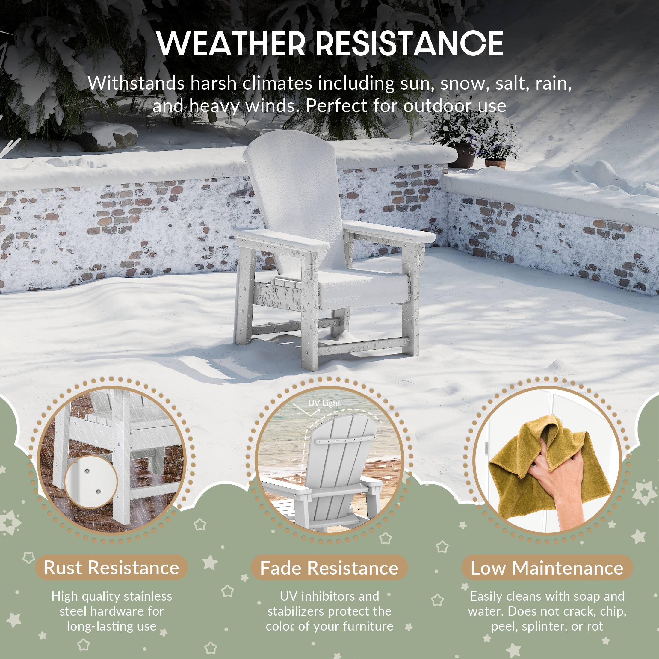 WEATHER RESISTANCE

Withstands harsh climates including sun, snow, salt, rain, and heavy winds. Perfect for outdoor use

UV Light

Rust Resistance
- High quality stainless steel hardware for long-lasting use

Fade Resistance
- UV inhibitors and stabilizers protect the color of your furniture

Low Maintenance
- Easily cleans with soap and water. Does not crack, chip, peel, splinter, or rot