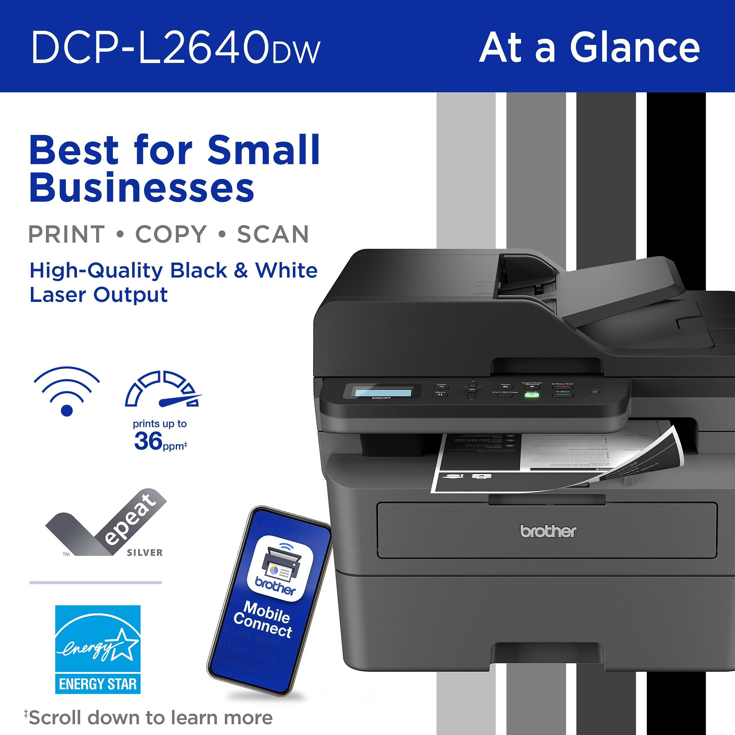 DCP-L2640DW

At a Glance

Best for Small Businesses

PRINT • COPY • SCAN

High-Quality Black & White Laser Output

- prints up to 36 ppm*
- ENERGY STAR
- epeat SILVER
- brother Mobile Connect

*Scroll down to learn more