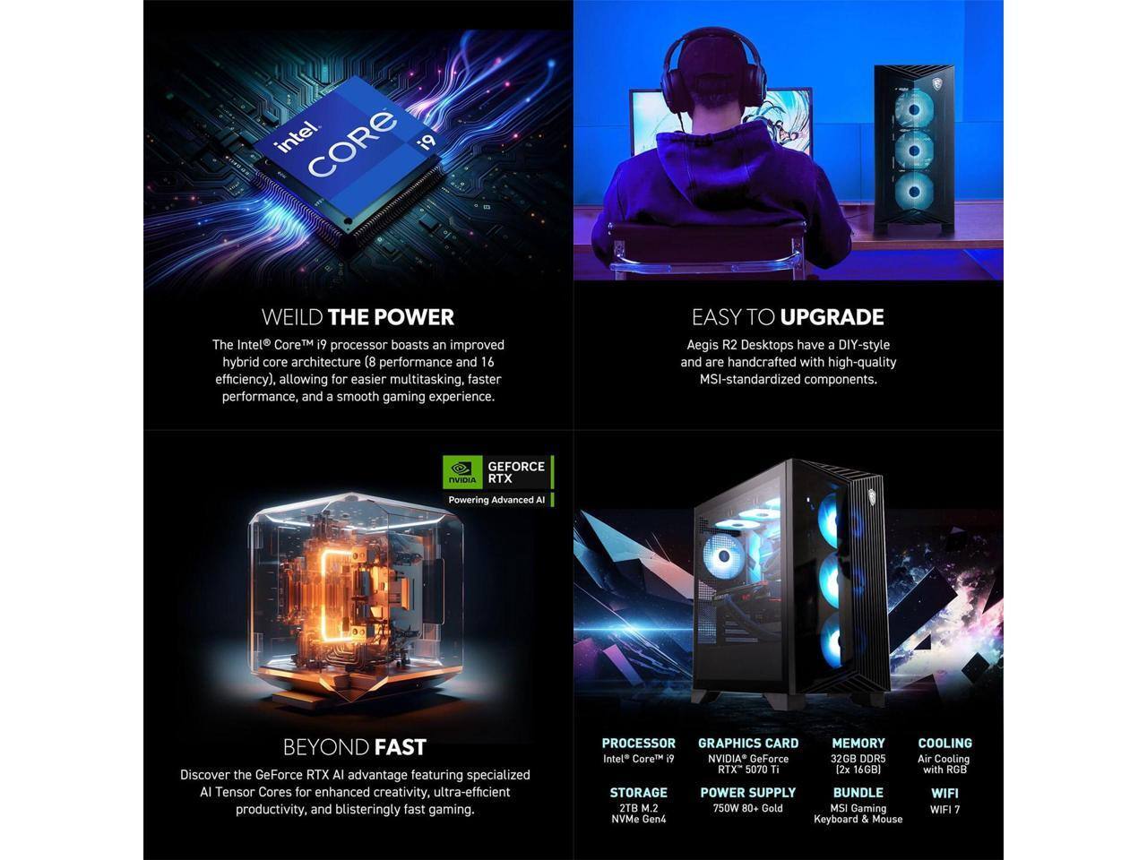 **WEILD THE POWER**  
The Intel® Core™ i9 processor boasts an improved hybrid core architecture (8 performance and 16 efficiency), allowing for easier multitasking, faster performance, and a smooth gaming experience.

**EASY TO UPGRADE**  
Aegis R2 Desktops have a DIY-style and are handcrafted with high-quality MSI-standardized components.

**BEYOND FAST**  
Discover the GeForce RTX AI advantage featuring specialized AI Tensor Cores for enhanced creativity, ultra-efficient productivity, and blisteringly fast gaming.

**PROCESSOR**  
Intel® Core™ i9

**GRAPHICS CARD**  
NVIDIA® GeForce® RTX 5070 Ti

**MEMORY**  
32GB DDR5 (2x 16GB)

**STORAGE**  
2TB M.2 NVMe Gen4

**POWER SUPPLY**  
750W 80+ Gold

**COOLING**  
Air Cooling with RGB

**BUNDLE**  
MSI Gaming Keyboard & Mouse

**WIFI**  
WIFI 7