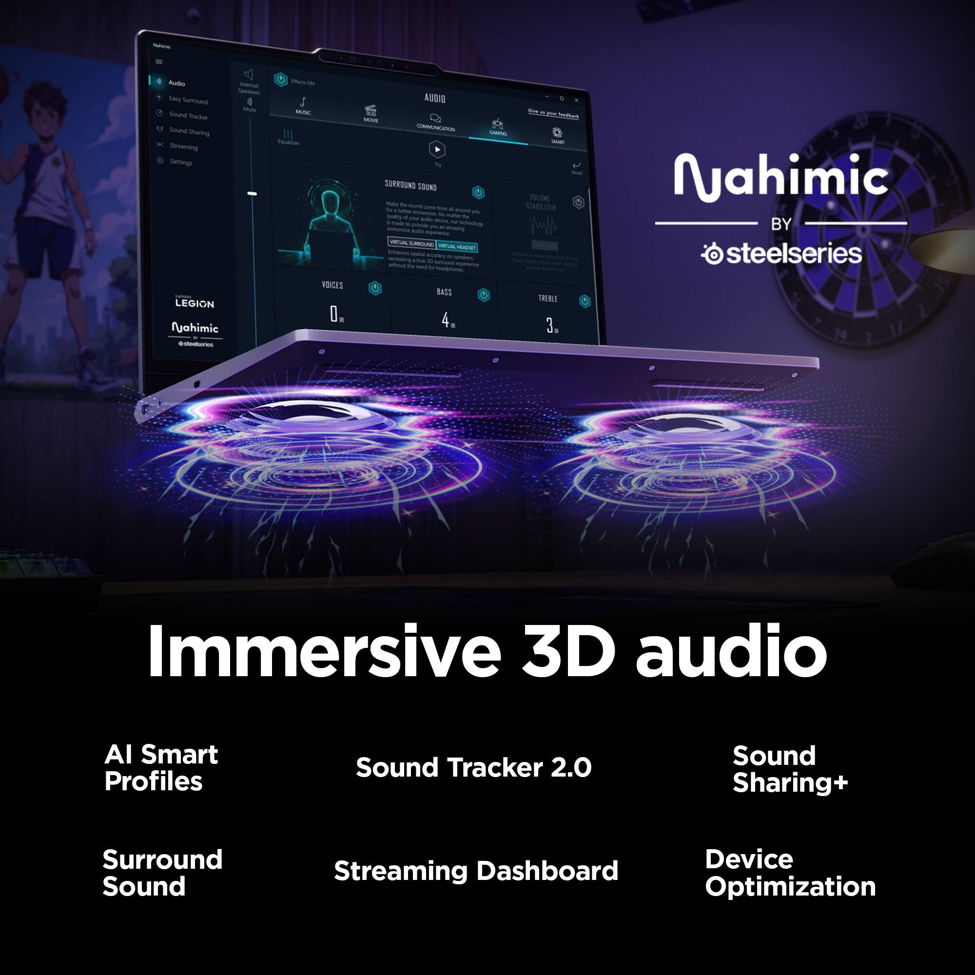 Nahimic  
Audo Internal Effect/ON Speakes Easy Surround Mide MUSC Sound Tracker Sound Sharing Vewor Streaming Settings VOICES LEGION 0, Nahimic @stedseries  
form TV MORK MOVE COMMUNGRON CAMING - Text SURROUND SOUND ONE Toke The and STABILIOER to One for mmerqux & munt rs baby ru ACH 24 has drick ir made provide techedogy M milterow p. . anazing NATURAL SUBEUN VITA HUCKET Enhance: x spoken, me Amount 50 2r - by exprience Headikores BASS TREBLE 4. 3g  
Nahimic BY steelseries  
Immersive 3D audio  
AI Smart Profiles  
Sound Tracker 2.0  
Sound Sharing+  
Surround Sound  
Device Streaming Dashboard Optimization