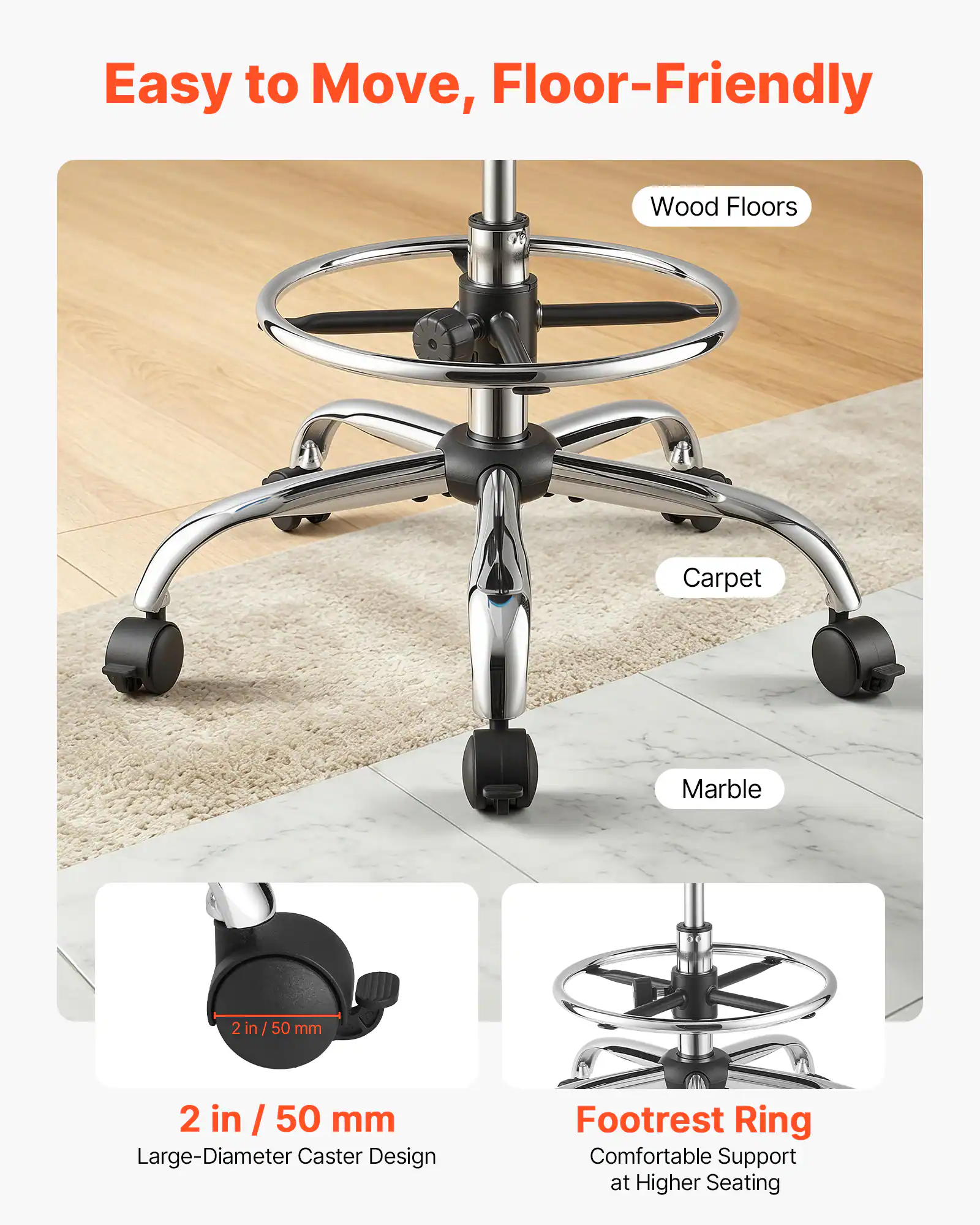 Easy to Move, Floor-Friendly

Wood Floors
Carpet
Marble

2 in / 50 mm
Large-Diameter Caster Design

Footrest Ring
Comfortable Support at Higher Seating
