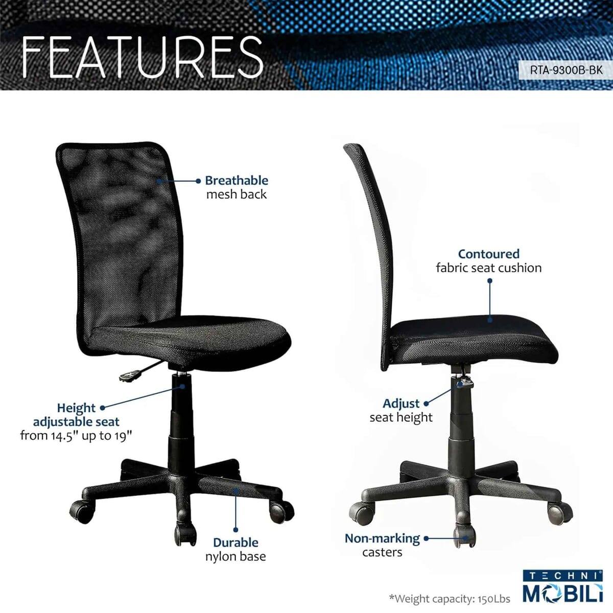 FEATURES  
RTA-9300B-BK  
- Breathable mesh back  
- Contoured fabric seat cushion  
- Height adjustable seat from 14.5" up to 19"  
- Adjust seat height  
- Durable nylon base  
- Non-marking casters  

TECHNI  
*Weight capacity: 150Lbs