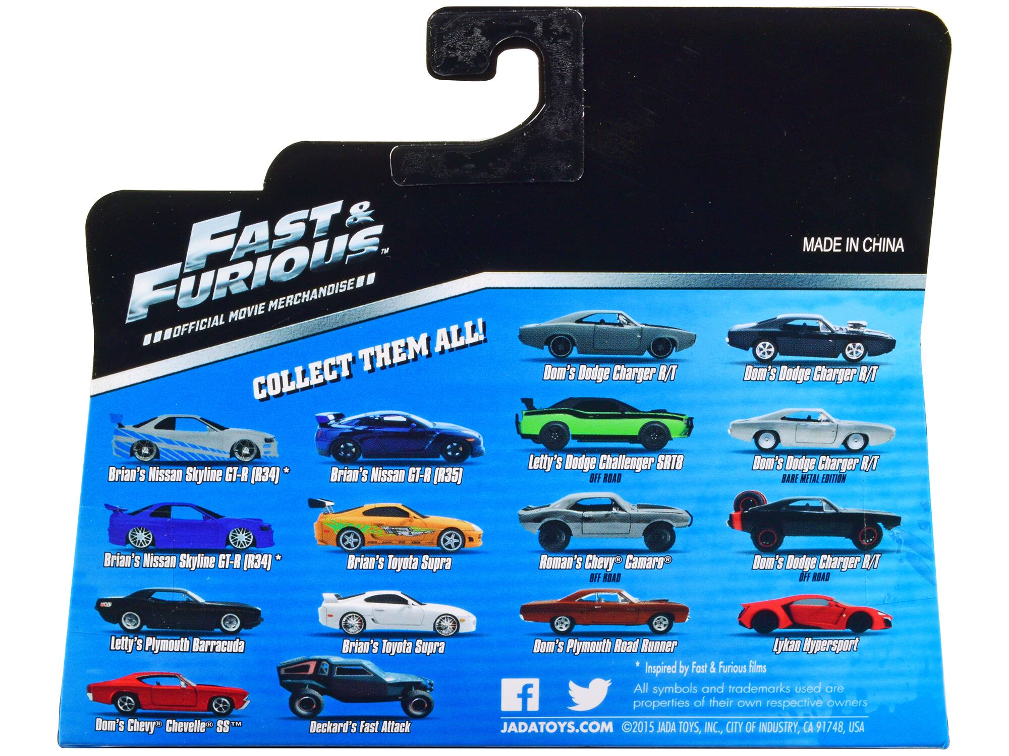 FAST & FURIOUS - MOVIE MERCHANDISE OFFICIAL ALL! THEM COLLECT THEM ALL! Dom's Dodge Charger R/T MADE IN CHINA Dom's Dodge Charger R/T Brian's Nissan Skyline GT-R [R34]* Brian's Nissan Skyline GT-R [R35] Letty's Dodge Challenger SRT8 OFF ROAD Dom's Dodge Charger R/T BABE METAL EDITION Brian's Nissan Skyline GT-R [R34]* Brian's Toyota Supra Roman's Chevy Camaro OFF ROAD Dom's Dodge Charger OFF ROAD Letty's Plymouth Barracuda Dom's Chevy Chevelle SSM Brian's Toyota Supra Deckard's Fast Attack Dom's Plymouth Road Runner Lykan Hypersport Inspired by Fast & Furious films All symbols and trademarks used are properties of their own respective owners JADATOYS.COM 2015 JADA TOYS, INC., CITY OF INDUSTRY, CA 91748, USA