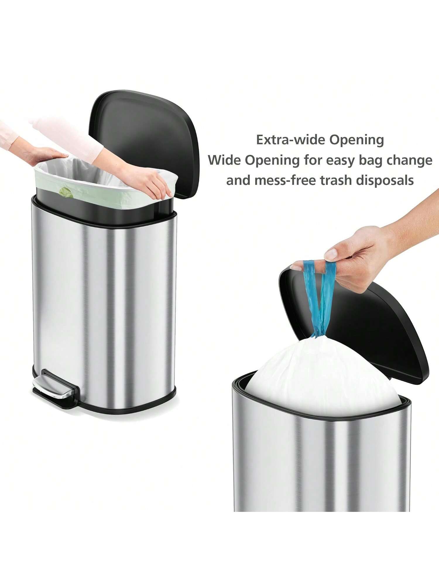 Extra-wide Opening  
Wide Opening for easy bag change and mess-free trash disposals
