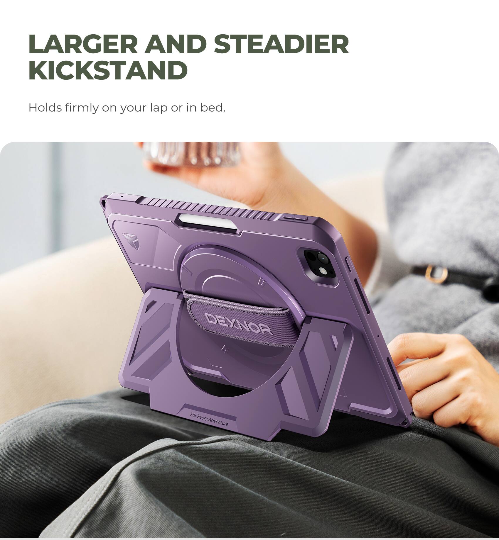 LARGER AND STEADIER KICKSTAND  
Holds firmly on your lap or in bed.  
DEXNOR  
For Every Adventure