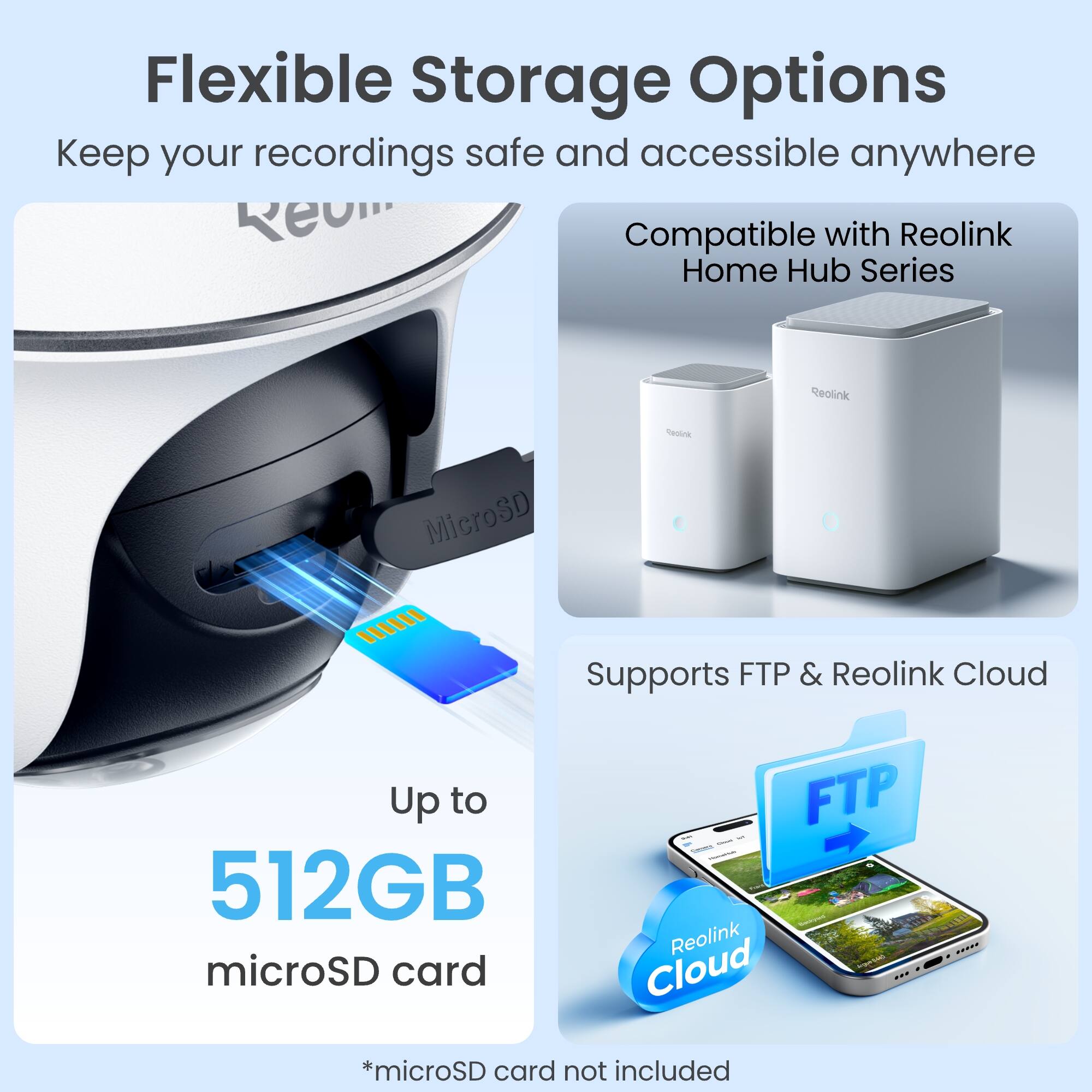 Flexible Storage Options  
Keep your recordings safe and accessible anywhere  

Compatible with Reolink Home Hub Series  

Reolink  
MicroSD  
Reolink  

Supports FTP & Reolink Cloud  

Up to 512GB microSD card  

*microSD card not included