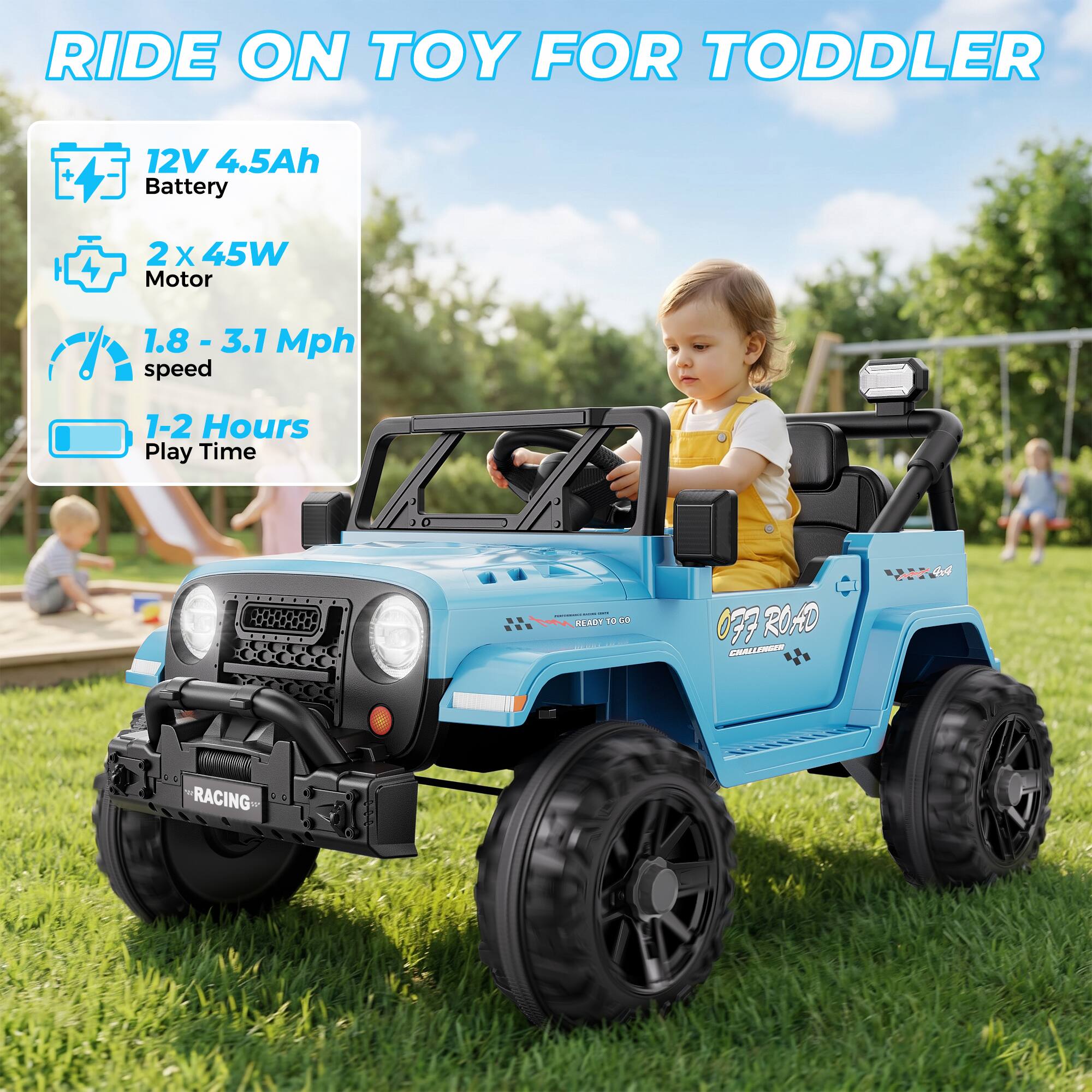 RIDE ON TOY FOR TODDLER

12V 4.5Ah Battery
2X 45W Motor
1.8 - 3.1 Mph speed
1-2 Hours Play Time

READY TO GO
OFF ROAD CHALLENGER
RACING