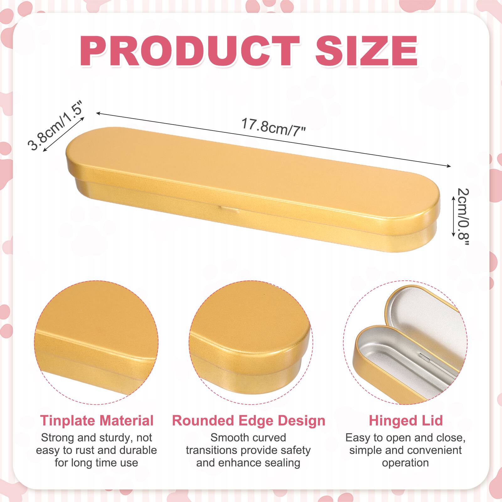PRODUCT SIZE  
3.8cm/1.5"  
17.8cm/7"  
2cm/0.8"  

Tinplate Material  
Rounded Edge Design  
Hinged Lid  

Strong and sturdy, not easy to rust and durable  
Smooth curved transitions provide safety and enhance sealing  
Easy to open and close, simple and convenient operation
